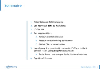 © 6
SOMMAIRESommaire
1. Présentation de Soft Computing
2. Les nouveaux défis du Marketing
3. L’offre IBM
4. Des usages métiers
A. Parcours clients Cross canal
B. Réseaux sociaux/web logs et influence
C. DMP et CRM: la réconciliation
5. Une réponse à la complexité croissante: l’offre « outils &
services » Soft Computing Marketing Ready
A. Etude de cas : une enseigne de distribution alimentaire
6. Questions/réponses
 