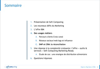 © 28
SOMMAIRESommaire
1. Présentation de Soft Computing
2. Les nouveaux défis du Marketing
3. L’offre IBM
4. Des usages métiers
A. Parcours clients Cross canal
B. Réseaux sociaux/web logs et influence
C. DMP et CRM: la réconciliation
5. Une réponse à la complexité croissante: l’offre « outils &
services » Soft Computing Marketing Ready
A. Etude de cas : une enseigne de distribution alimentaire
6. Questions/réponses
 