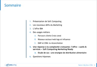© 52
SOMMAIRESommaire
1. Présentation de Soft Computing
2. Les nouveaux défis du Marketing
3. L’offre IBM
4. Des usages métiers
A. Parcours clients Cross canal
B. Réseaux sociaux/web logs et influence
C. DMP et CRM: la réconciliation
5. Une réponse à la complexité croissante: l’offre « outils &
services » Soft Computing Marketing Ready
A. Etude de cas : une enseigne de distribution alimentaire
6. Questions/réponses
 
