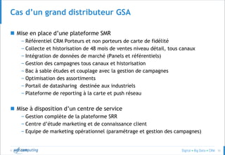 © 53
Cas d’un grand distributeur GSA
 Mise en place d’une plateforme SMR
– Référentiel CRM Porteurs et non porteurs de carte de fidélité
– Collecte et historisation de 48 mois de ventes niveau détail, tous canaux
– Intégration de données de marché (Panels et référentiels)
– Gestion des campagnes tous canaux et historisation
– Bac à sable études et couplage avec la gestion de campagnes
– Optimisation des assortiments
– Portail de datasharing destinée aux industriels
– Plateforme de reporting à la carte et push réseau
 Mise à disposition d’un centre de service
– Gestion complète de la plateforme SRR
– Centre d’étude marketing et de connaissance client
– Equipe de marketing opérationnel (paramétrage et gestion des campagnes)
 