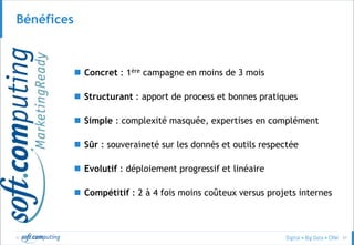© 57
Bénéfices
 Concret : 1ère campagne en moins de 3 mois
 Structurant : apport de process et bonnes pratiques
 Simple : complexité masquée, expertises en complément
 Sûr : souveraineté sur les donnés et outils respectée
 Evolutif : déploiement progressif et linéaire
 Compétitif : 2 à 4 fois moins coûteux versus projets internes
 