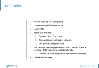 © 59
SOMMAIRESommaire
1. Présentation de Soft Computing
2. Les nouveaux défis du Marketing
3. L’offre IBM
4. Des usages métiers
A. Parcours clients Cross canal
B. Réseaux sociaux/web logs et influence
C. DMP et CRM: la réconciliation
5. Une réponse à la complexité croissante: l’offre « outils &
services » Soft Computing Marketing Ready
A. Etude de cas : une enseigne de distribution alimentaire
6. Questions/réponses
 