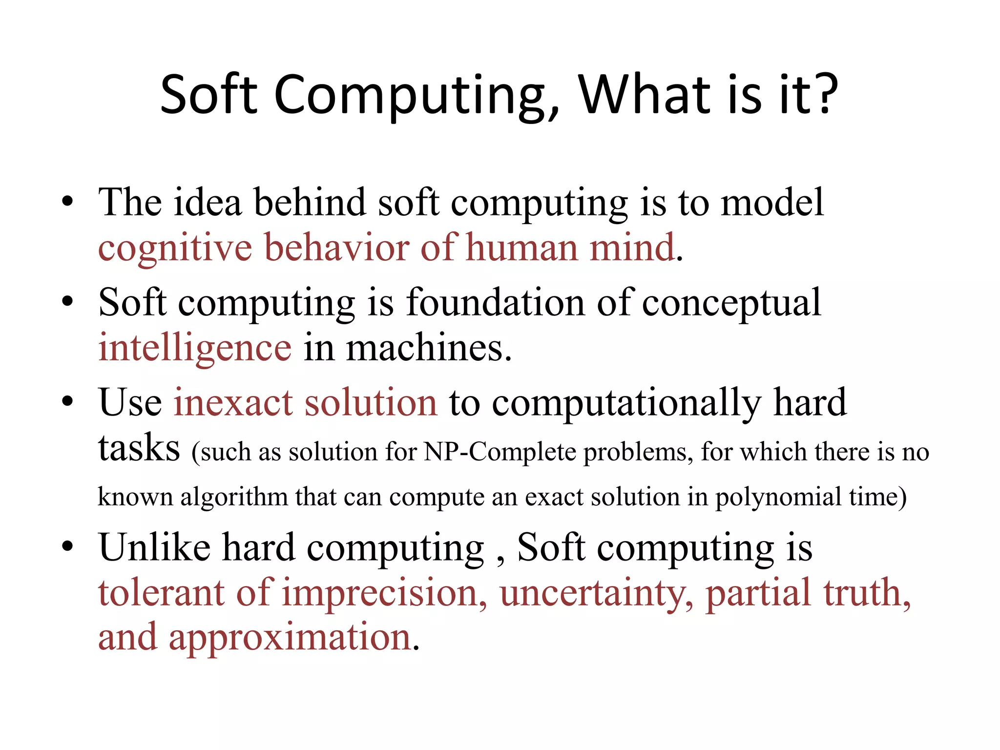 Soft Computing, What is it?
• The idea behind soft computing is to model
cognitive behavior of human mind.
• Soft computing is foundation of conceptual
intelligence in machines.
• Use inexact solution to computationally hard
tasks (such as solution for NP-Complete problems, for which there is no
known algorithm that can compute an exact solution in polynomial time)
• Unlike hard computing , Soft computing is
tolerant of imprecision, uncertainty, partial truth,
and approximation.
 
