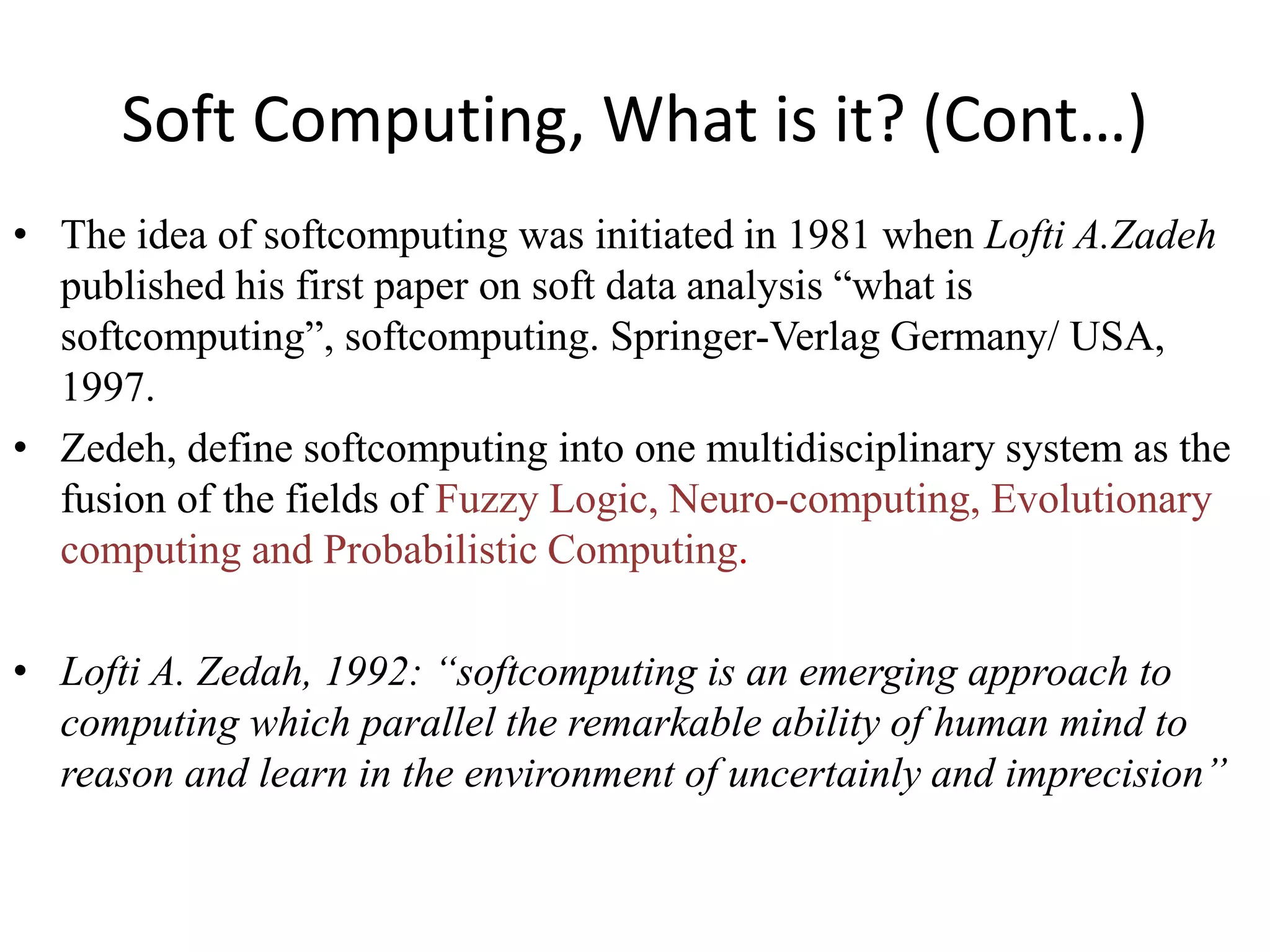 Soft Computing, What is it? (Cont…)
• The idea of softcomputing was initiated in 1981 when Lofti A.Zadeh
published his first paper on soft data analysis “what is
softcomputing”, softcomputing. Springer-Verlag Germany/ USA,
1997.
• Zedeh, define softcomputing into one multidisciplinary system as the
fusion of the fields of Fuzzy Logic, Neuro-computing, Evolutionary
computing and Probabilistic Computing.
• Lofti A. Zedah, 1992: “softcomputing is an emerging approach to
computing which parallel the remarkable ability of human mind to
reason and learn in the environment of uncertainly and imprecision”
 