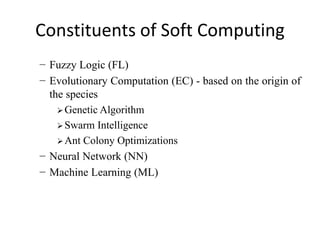 Constituents of Soft Computing
− Fuzzy Logic (FL)
− Evolutionary Computation (EC) - based on the origin of
the species
 Genetic Algorithm
 Swarm Intelligence
 Ant Colony Optimizations
− Neural Network (NN)
− Machine Learning (ML)
 