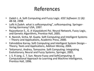 References
• Zadeh L. A. Soft Computing and Fuzzy Logic. IEEE Software 11 (6):
48-58, 1998.
• Lofti A.Zadeh. what is softcomputing”, softcomputing. Springer-
Verlag Germany/ USA, 1997.
• Rajasekaran S., G. A Vijayalaksmi Pai. Neural Network, Fuzzy Logic,
and Genetic Algorithms, Prentice Hall, 2005.
• K. Naresh, Sinha, M. Gupta. Soft Computing and Intelligent Systems
– Theory and Applications, Academic Press, 2000.
• Fahreddine Karray. Soft Computing and Intelligent System Design –
Theory, Tools and Applications, Addison Weslay, 2004.
• Tettamanzi, Andrea, Tomassine. Soft Computing: Integrating
Evolutionary, Neural and Fuzzy Systems, Springer, 2001.
• J. S. R Jang, C. T. Sun. Neuro-Fuzzy and SoftComputing: A
Computational Approach to Learning and Machine Intelligance,
Prentice Hall, 1996.
 