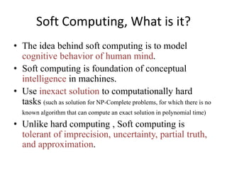 Soft Computing, What is it?
• The idea behind soft computing is to model
cognitive behavior of human mind.
• Soft computing is foundation of conceptual
intelligence in machines.
• Use inexact solution to computationally hard
tasks (such as solution for NP-Complete problems, for which there is no
known algorithm that can compute an exact solution in polynomial time)
• Unlike hard computing , Soft computing is
tolerant of imprecision, uncertainty, partial truth,
and approximation.
 