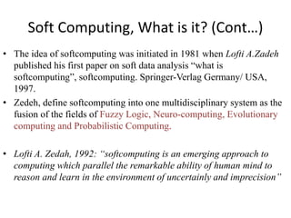 Soft Computing, What is it? (Cont…)
• The idea of softcomputing was initiated in 1981 when Lofti A.Zadeh
published his first paper on soft data analysis “what is
softcomputing”, softcomputing. Springer-Verlag Germany/ USA,
1997.
• Zedeh, define softcomputing into one multidisciplinary system as the
fusion of the fields of Fuzzy Logic, Neuro-computing, Evolutionary
computing and Probabilistic Computing.
• Lofti A. Zedah, 1992: “softcomputing is an emerging approach to
computing which parallel the remarkable ability of human mind to
reason and learn in the environment of uncertainly and imprecision”
 