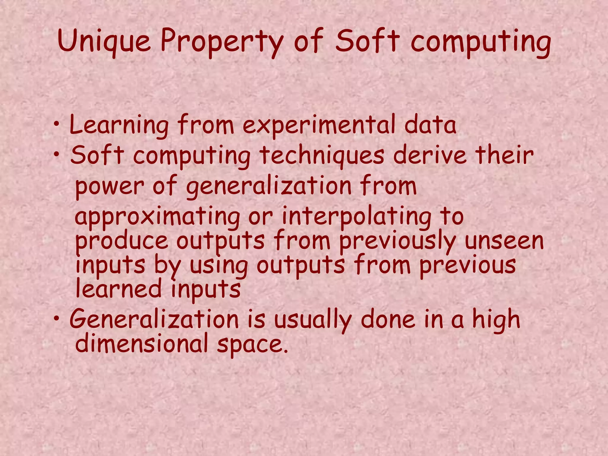 Unique Property of Soft computing 
• Learning from experimental data 
• Soft computing techniques derive their 
power of generalization from 
approximating or interpolating to 
produce outputs from previously unseen 
inputs by using outputs from previous 
learned inputs 
• Generalization is usually done in a high 
dimensional space. 
 