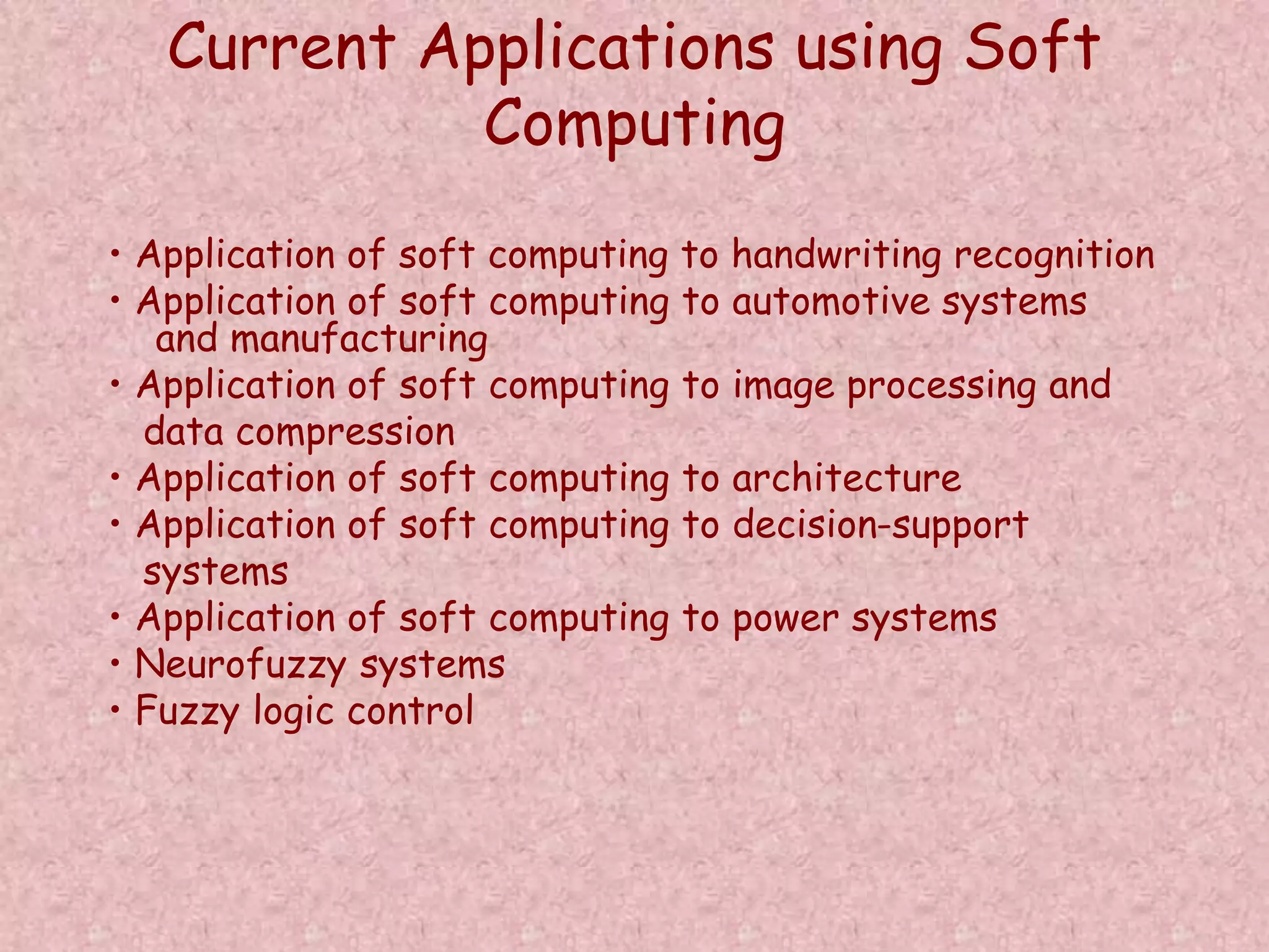 Current Applications using Soft 
Computing 
• Application of soft computing to handwriting recognition 
• Application of soft computing to automotive systems 
and manufacturing 
• Application of soft computing to image processing and 
data compression 
• Application of soft computing to architecture 
• Application of soft computing to decision-support 
systems 
• Application of soft computing to power systems 
• Neurofuzzy systems 
• Fuzzy logic control 
 