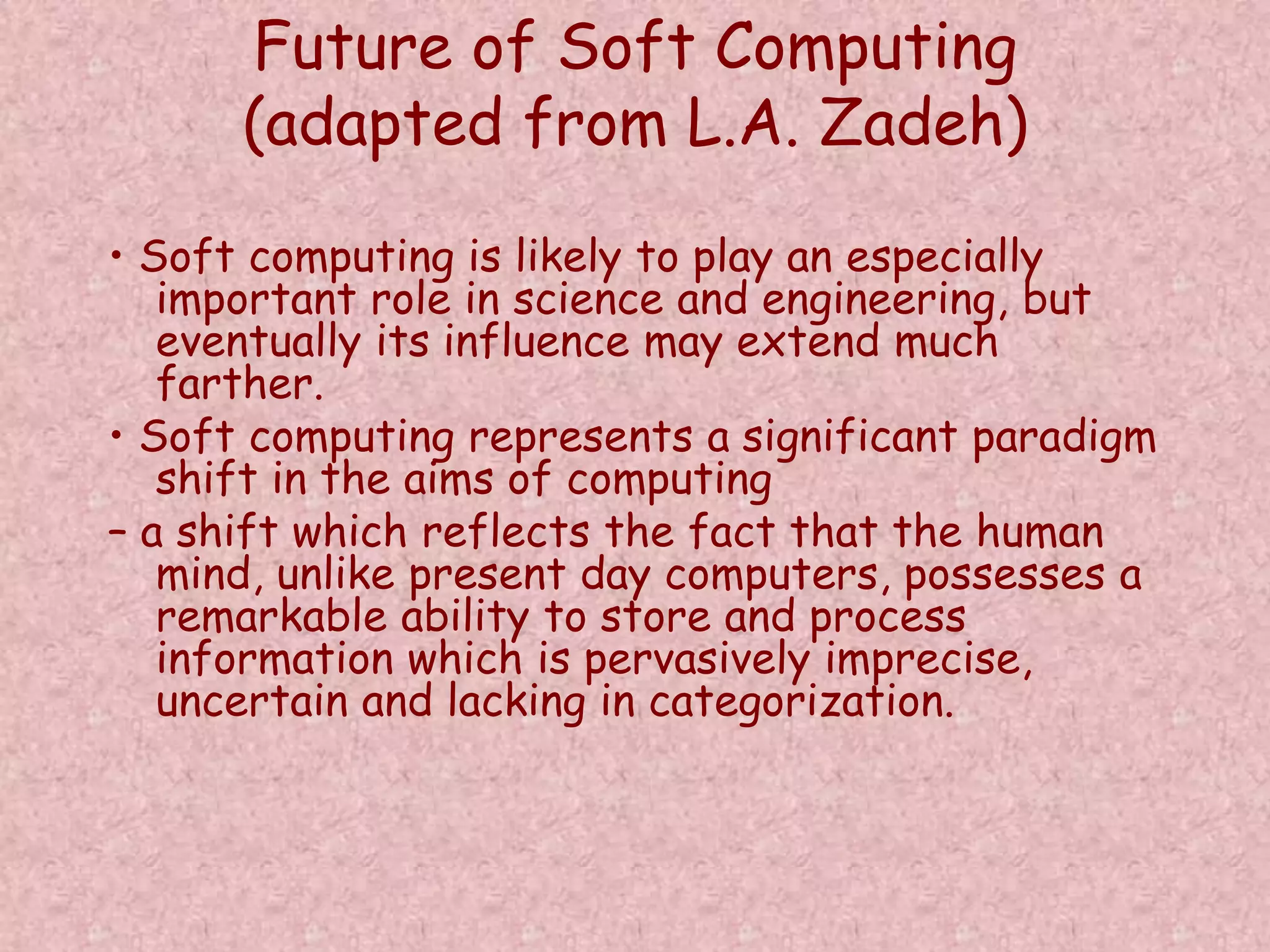 Future of Soft Computing 
(adapted from L.A. Zadeh) 
• Soft computing is likely to play an especially 
important role in science and engineering, but 
eventually its influence may extend much 
farther. 
• Soft computing represents a significant paradigm 
shift in the aims of computing 
– a shift which reflects the fact that the human 
mind, unlike present day computers, possesses a 
remarkable ability to store and process 
information which is pervasively imprecise, 
uncertain and lacking in categorization. 
 
