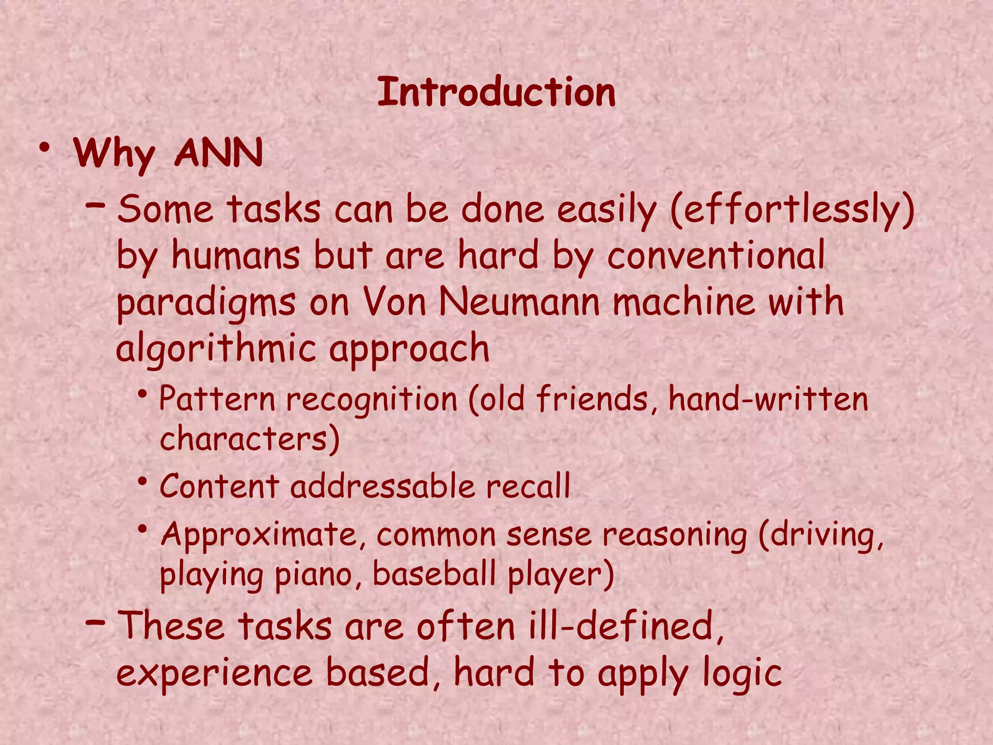 Introduction 
• Why ANN 
– Some tasks can be done easily (effortlessly) 
by humans but are hard by conventional 
paradigms on Von Neumann machine with 
algorithmic approach 
• Pattern recognition (old friends, hand-written 
characters) 
• Content addressable recall 
• Approximate, common sense reasoning (driving, 
playing piano, baseball player) 
– These tasks are often ill-defined, 
experience based, hard to apply logic 
 