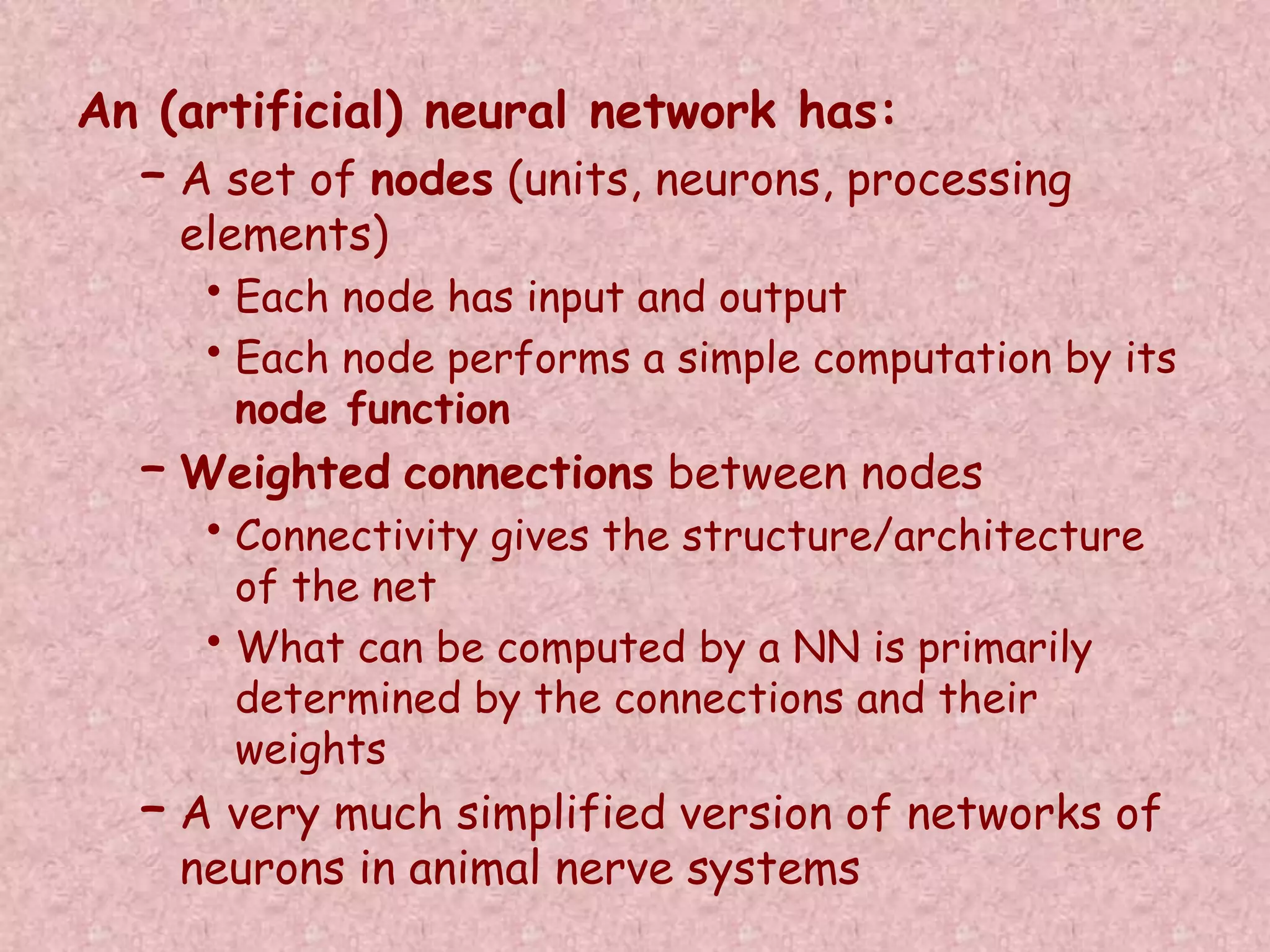 An (artificial) neural network has: 
– A set of nodes (units, neurons, processing 
elements) 
• Each node has input and output 
• Each node performs a simple computation by its 
node function 
– Weighted connections between nodes 
• Connectivity gives the structure/architecture 
of the net 
• What can be computed by a NN is primarily 
determined by the connections and their 
weights 
– A very much simplified version of networks of 
neurons in animal nerve systems 
 