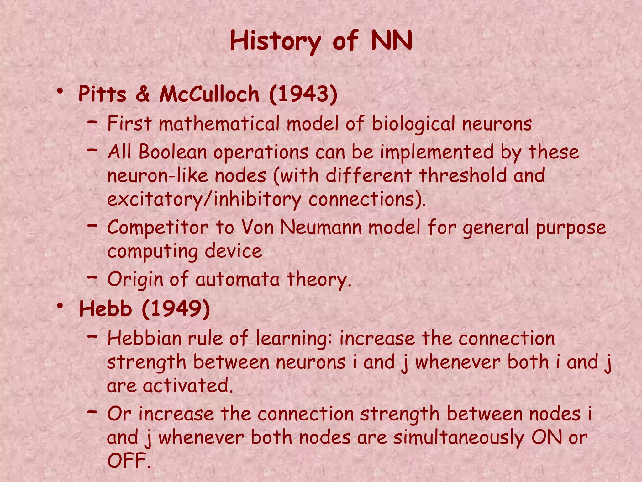 History of NN 
• Pitts & McCulloch (1943) 
– First mathematical model of biological neurons 
– All Boolean operations can be implemented by these 
neuron-like nodes (with different threshold and 
excitatory/inhibitory connections). 
– Competitor to Von Neumann model for general purpose 
computing device 
– Origin of automata theory. 
• Hebb (1949) 
– Hebbian rule of learning: increase the connection 
strength between neurons i and j whenever both i and j 
are activated. 
– Or increase the connection strength between nodes i 
and j whenever both nodes are simultaneously ON or 
OFF. 
 