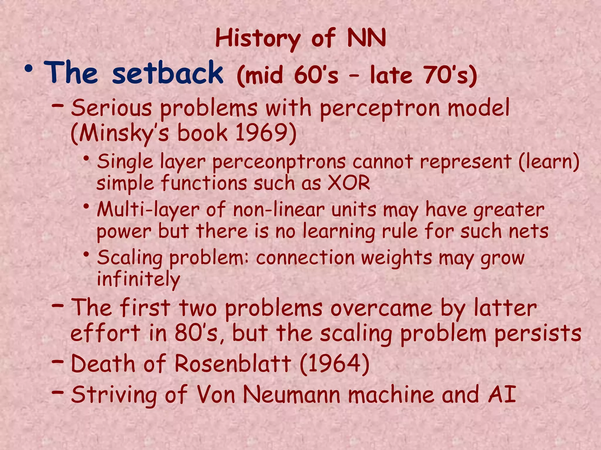 History of NN 
• The setback (mid 60’s – late 70’s) 
– Serious problems with perceptron model 
(Minsky’s book 1969) 
• Single layer perceonptrons cannot represent (learn) 
simple functions such as XOR 
• Multi-layer of non-linear units may have greater 
power but there is no learning rule for such nets 
• Scaling problem: connection weights may grow 
infinitely 
– The first two problems overcame by latter 
effort in 80’s, but the scaling problem persists 
– Death of Rosenblatt (1964) 
– Striving of Von Neumann machine and AI 
 
