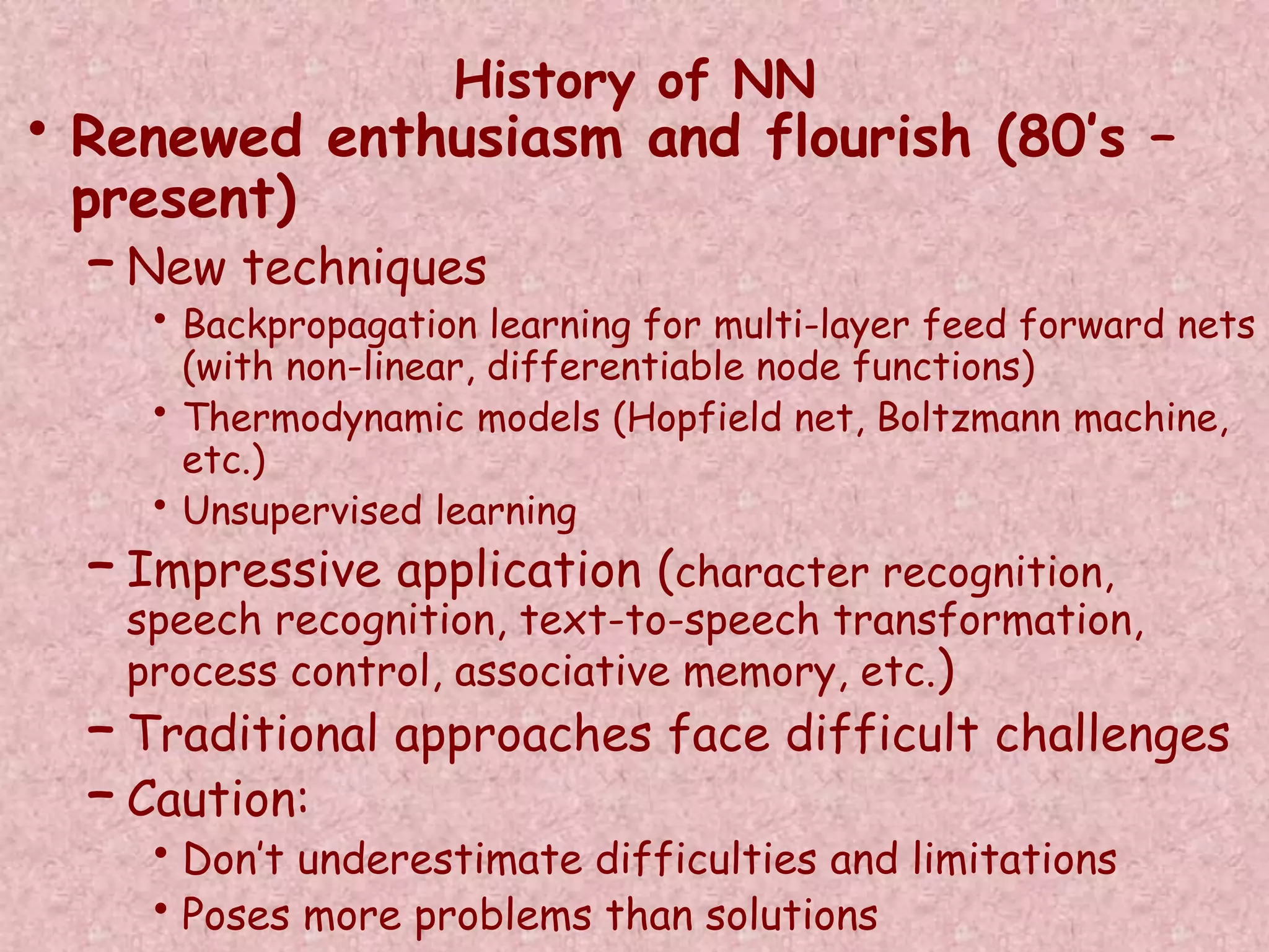 History of NN 
• Renewed enthusiasm and flourish (80’s – 
present) 
– New techniques 
• Backpropagation learning for multi-layer feed forward nets 
(with non-linear, differentiable node functions) 
• Thermodynamic models (Hopfield net, Boltzmann machine, 
etc.) 
• Unsupervised learning 
– Impressive application (character recognition, 
speech recognition, text-to-speech transformation, 
process control, associative memory, etc.) 
– Traditional approaches face difficult challenges 
– Caution: 
• Don’t underestimate difficulties and limitations 
• Poses more problems than solutions 
 