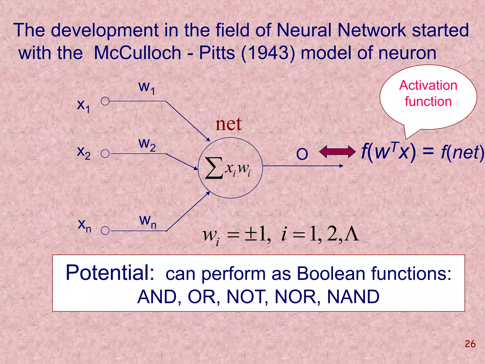 The development in the field of Neural Network started 
with the McCulloch - Pitts (1943) model of neuron 
26 
O 
x1 
x2 
xn 
w1 
w2 
wn 
f(wTx) = f(net) 
net 
w  1, i 1, 2, i 
Potential: can perform as Boolean functions: 
AND, OR, NOT, NOR, NAND 
Activation 
function 
i i w x 
 