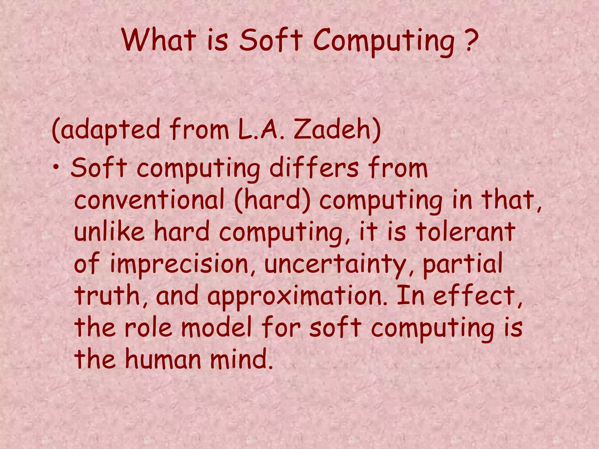 What is Soft Computing ? 
(adapted from L.A. Zadeh) 
• Soft computing differs from 
conventional (hard) computing in that, 
unlike hard computing, it is tolerant 
of imprecision, uncertainty, partial 
truth, and approximation. In effect, 
the role model for soft computing is 
the human mind. 
 