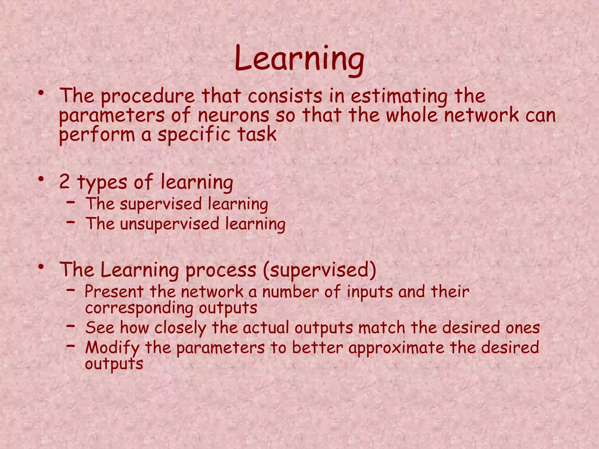 Learning 
• The procedure that consists in estimating the 
parameters of neurons so that the whole network can 
perform a specific task 
• 2 types of learning 
– The supervised learning 
– The unsupervised learning 
• The Learning process (supervised) 
– Present the network a number of inputs and their 
corresponding outputs 
– See how closely the actual outputs match the desired ones 
– Modify the parameters to better approximate the desired 
outputs 
 