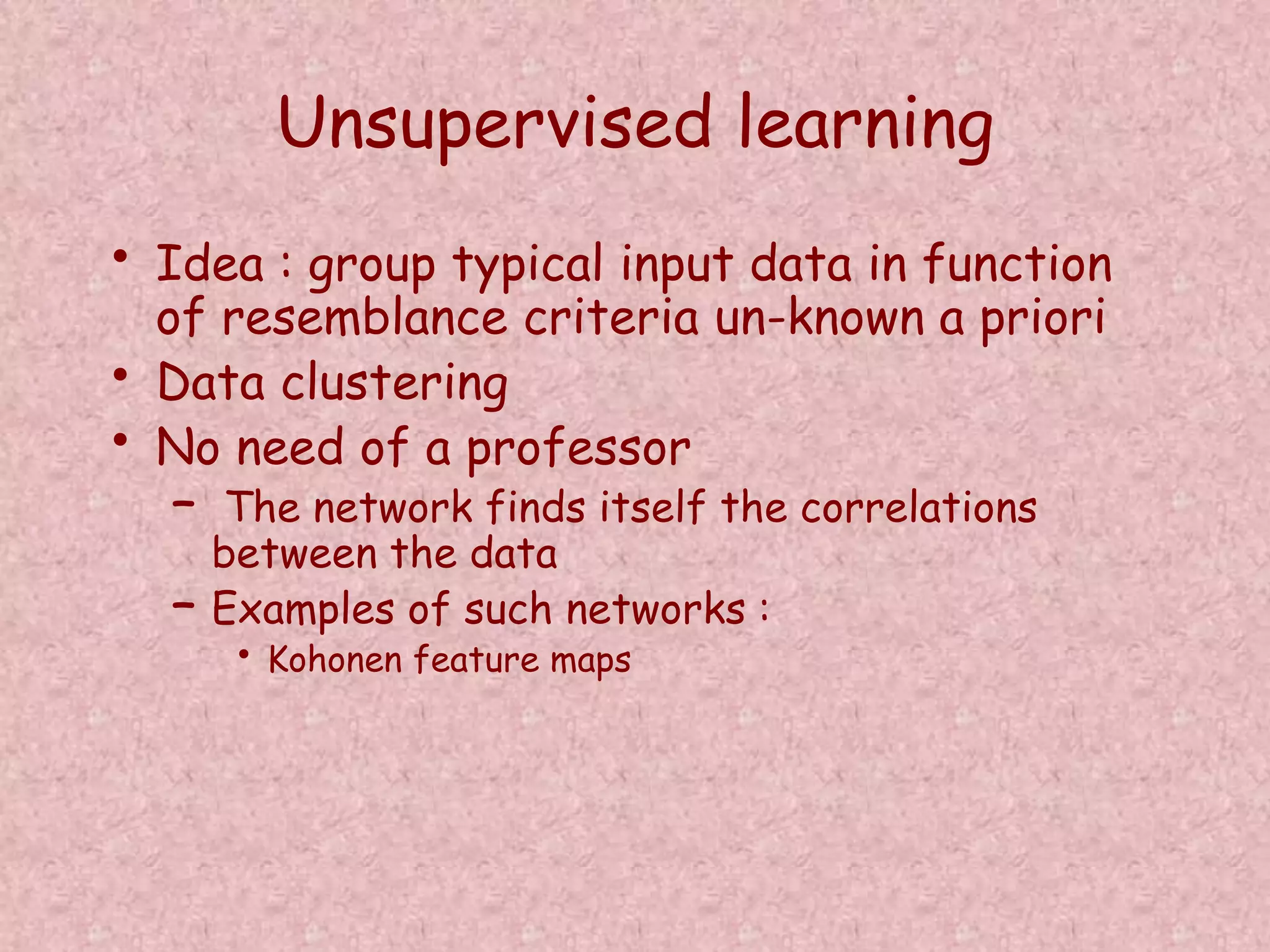 Unsupervised learning 
• Idea : group typical input data in function 
of resemblance criteria un-known a priori 
• Data clustering 
• No need of a professor 
– The network finds itself the correlations 
between the data 
– Examples of such networks : 
• Kohonen feature maps 
 