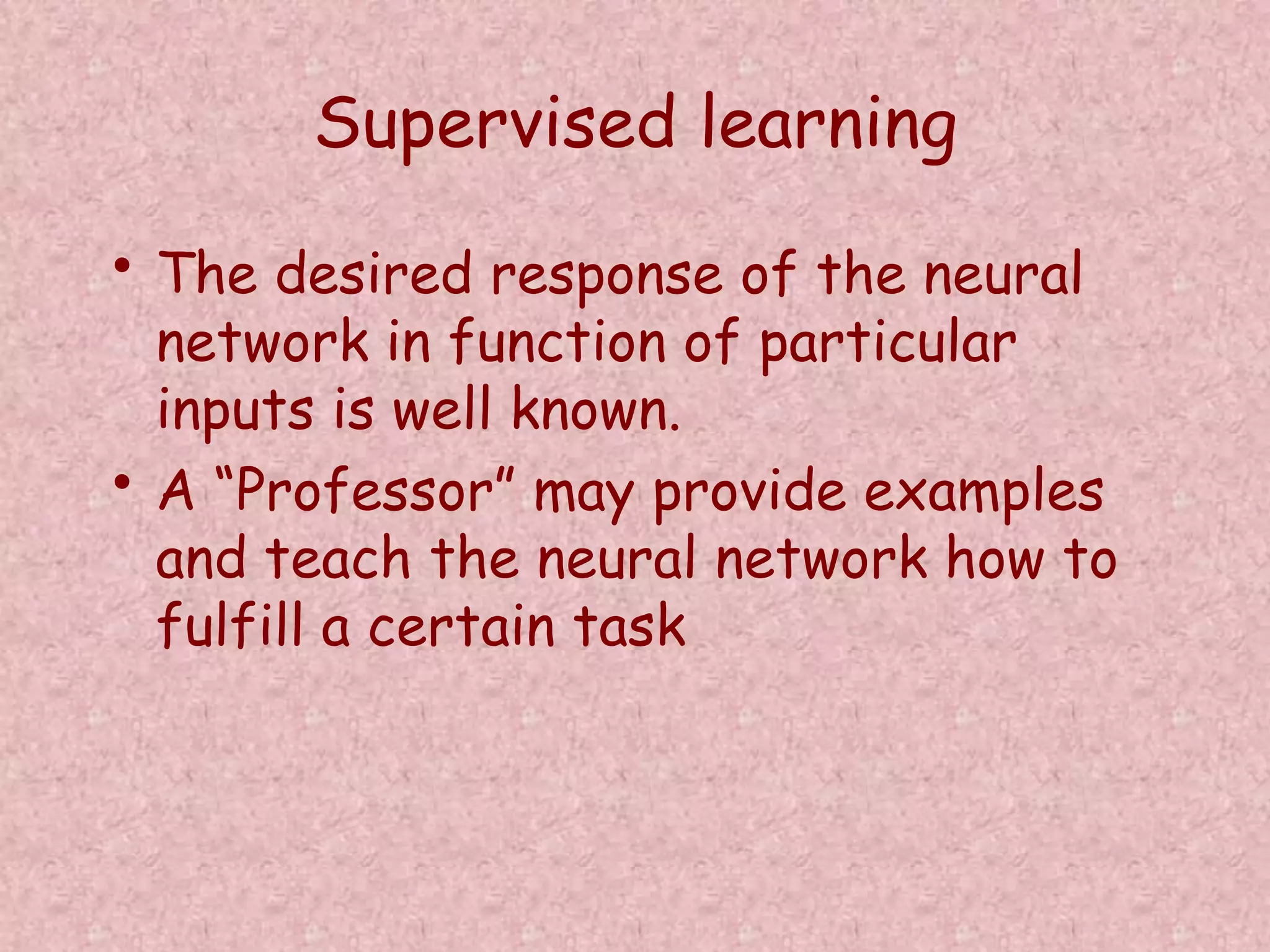 Supervised learning 
• The desired response of the neural 
network in function of particular 
inputs is well known. 
• A “Professor” may provide examples 
and teach the neural network how to 
fulfill a certain task 
 