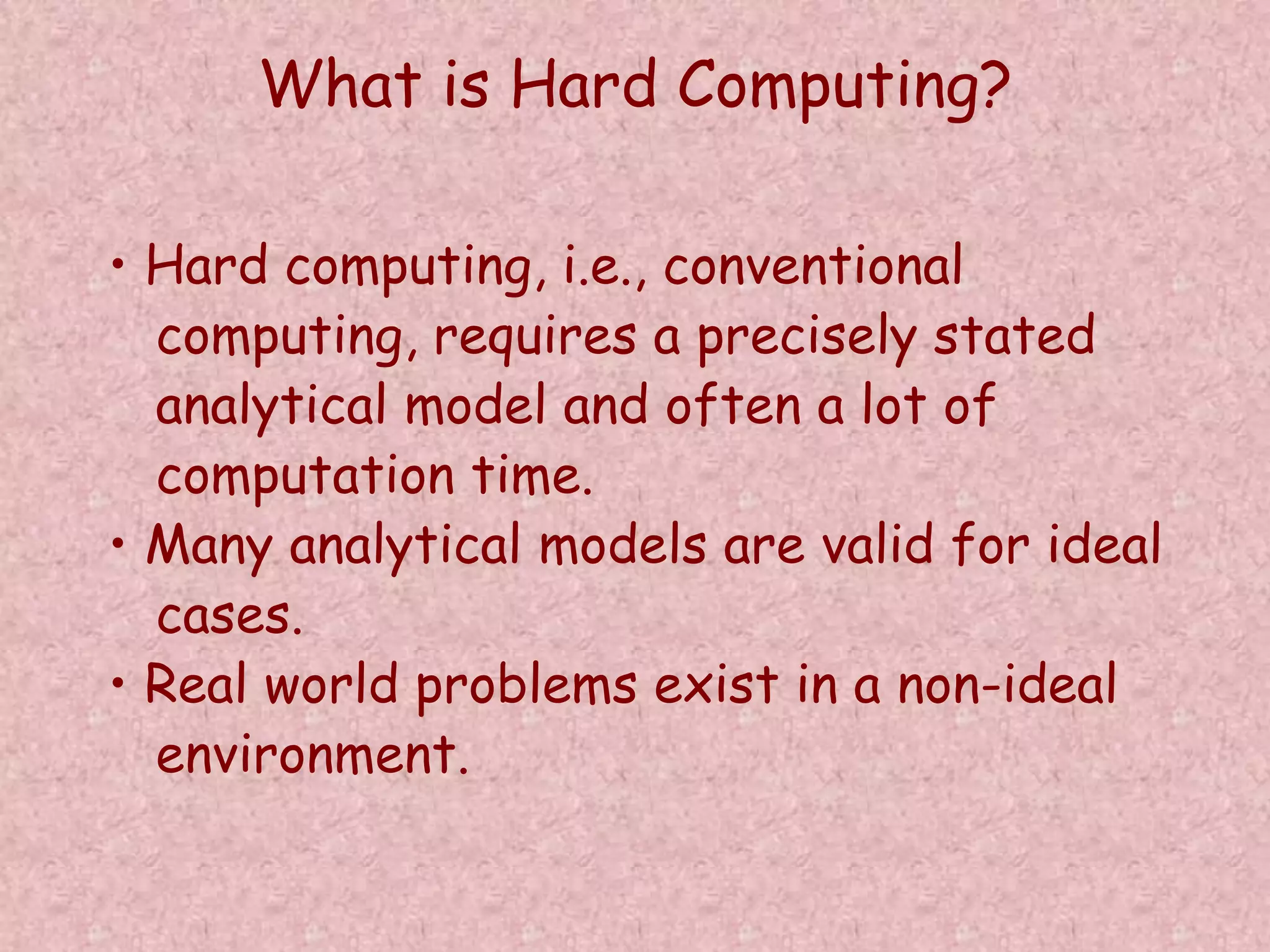 What is Hard Computing? 
• Hard computing, i.e., conventional 
computing, requires a precisely stated 
analytical model and often a lot of 
computation time. 
• Many analytical models are valid for ideal 
cases. 
• Real world problems exist in a non-ideal 
environment. 
 