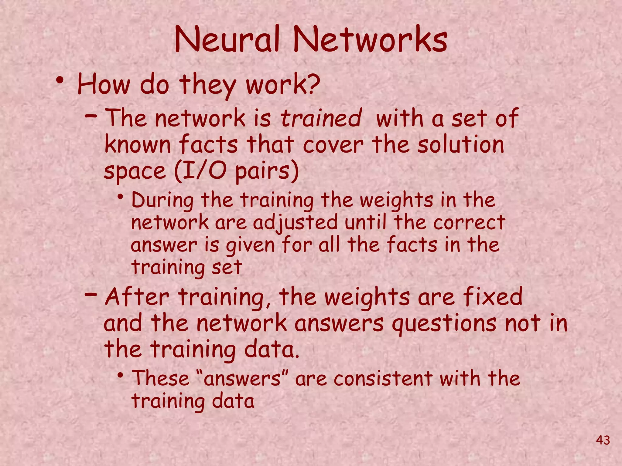 43 
Neural Networks 
• How do they work? 
– The network is trained with a set of 
known facts that cover the solution 
space (I/O pairs) 
• During the training the weights in the 
network are adjusted until the correct 
answer is given for all the facts in the 
training set 
– After training, the weights are fixed 
and the network answers questions not in 
the training data. 
• These “answers” are consistent with the 
training data 
 