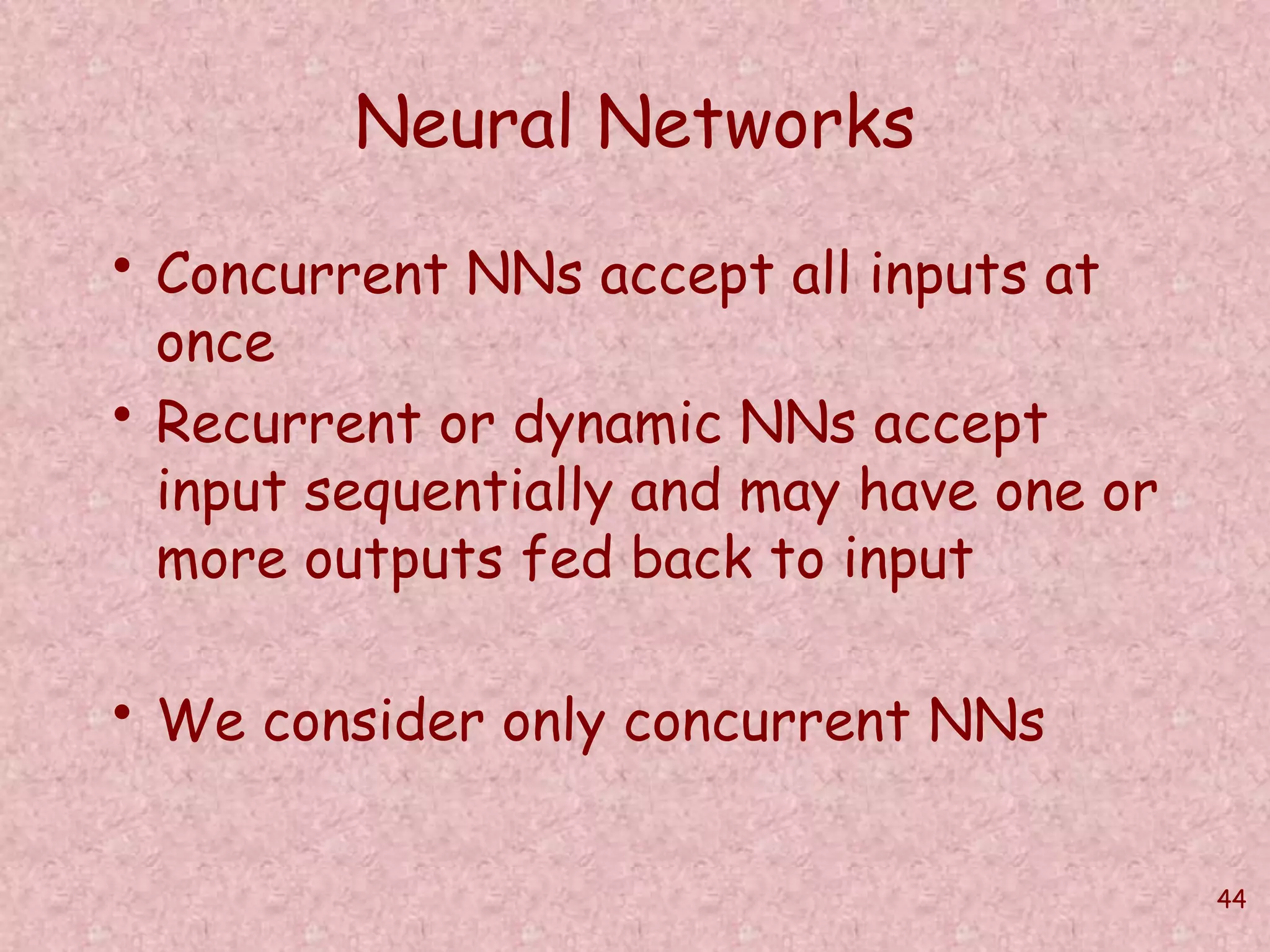 44 
Neural Networks 
• Concurrent NNs accept all inputs at 
once 
• Recurrent or dynamic NNs accept 
input sequentially and may have one or 
more outputs fed back to input 
• We consider only concurrent NNs 
 