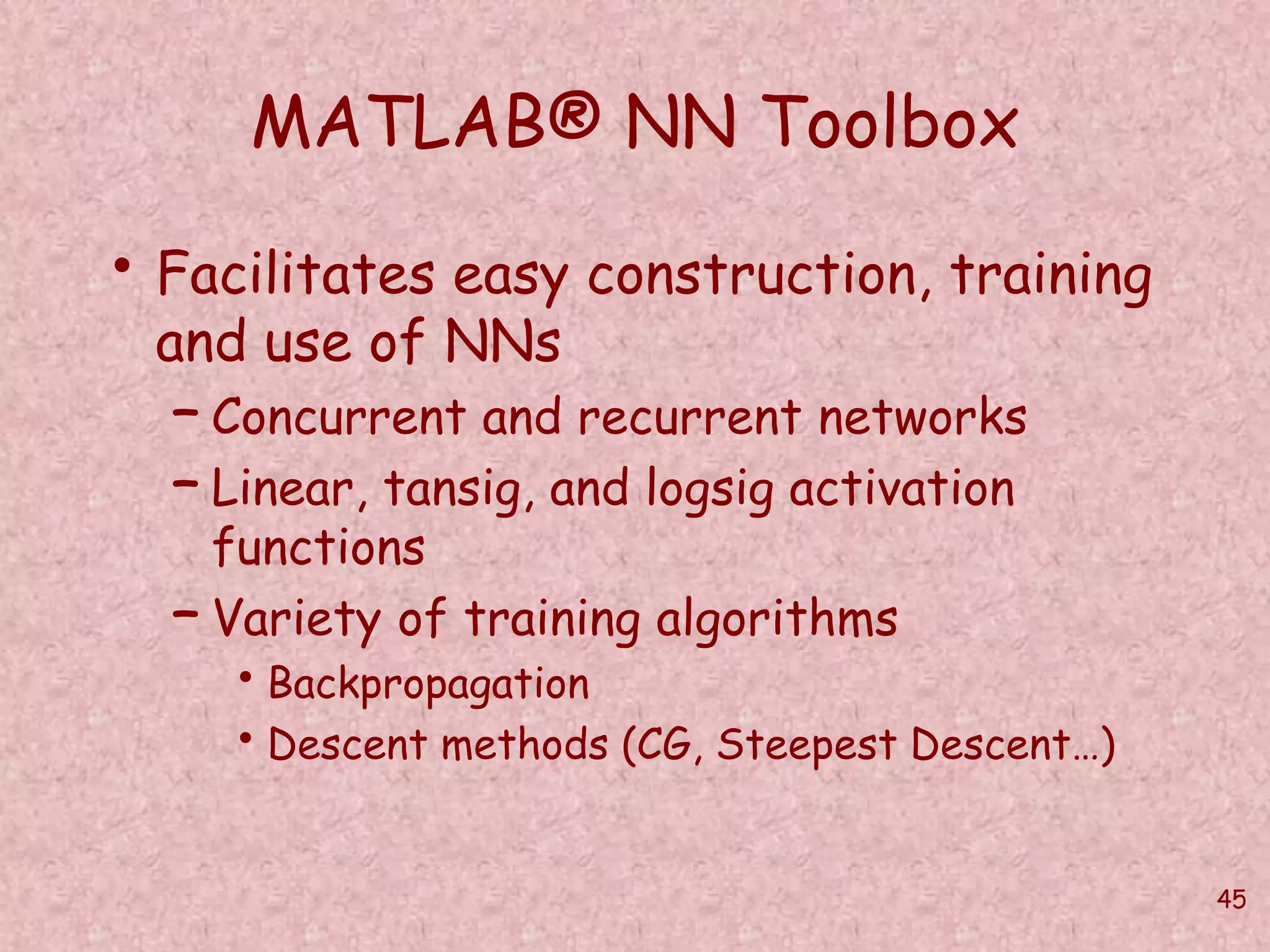 45 
MATLAB® NN Toolbox 
• Facilitates easy construction, training 
and use of NNs 
– Concurrent and recurrent networks 
– Linear, tansig, and logsig activation 
functions 
– Variety of training algorithms 
• Backpropagation 
• Descent methods (CG, Steepest Descent…) 
 