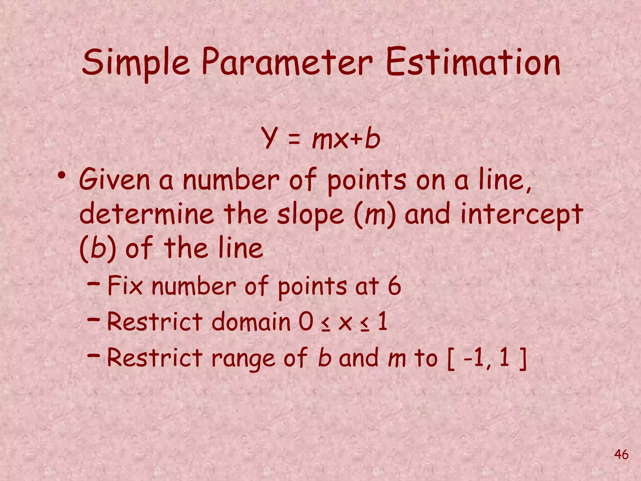 46 
Simple Parameter Estimation 
Y = mx+b 
• Given a number of points on a line, 
determine the slope (m) and intercept 
(b) of the line 
– Fix number of points at 6 
– Restrict domain 0 ≤ x ≤ 1 
– Restrict range of b and m to [ -1, 1 ] 
 