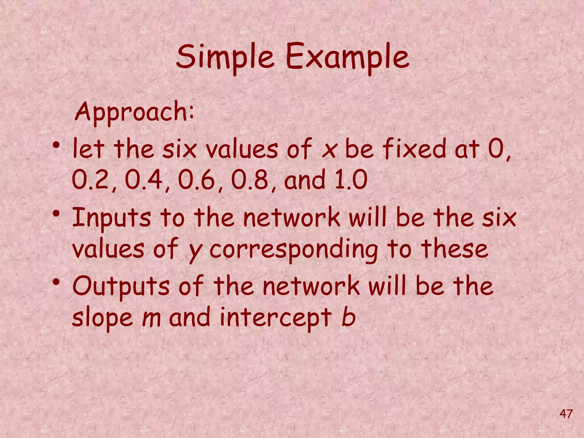 47 
Simple Example 
Approach: 
• let the six values of x be fixed at 0, 
0.2, 0.4, 0.6, 0.8, and 1.0 
• Inputs to the network will be the six 
values of y corresponding to these 
• Outputs of the network will be the 
slope m and intercept b 
 