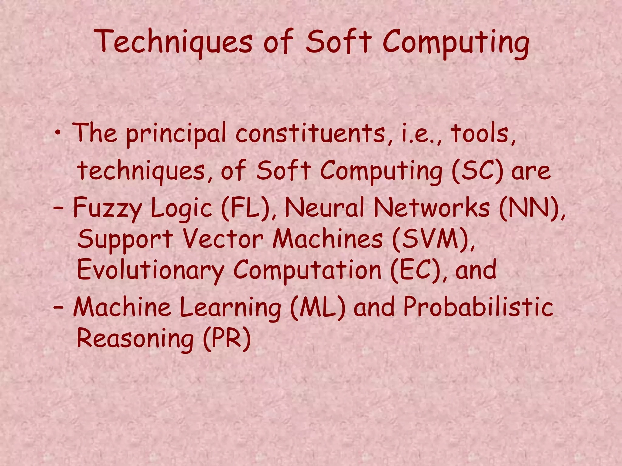 Techniques of Soft Computing 
• The principal constituents, i.e., tools, 
techniques, of Soft Computing (SC) are 
– Fuzzy Logic (FL), Neural Networks (NN), 
Support Vector Machines (SVM), 
Evolutionary Computation (EC), and 
– Machine Learning (ML) and Probabilistic 
Reasoning (PR) 
 