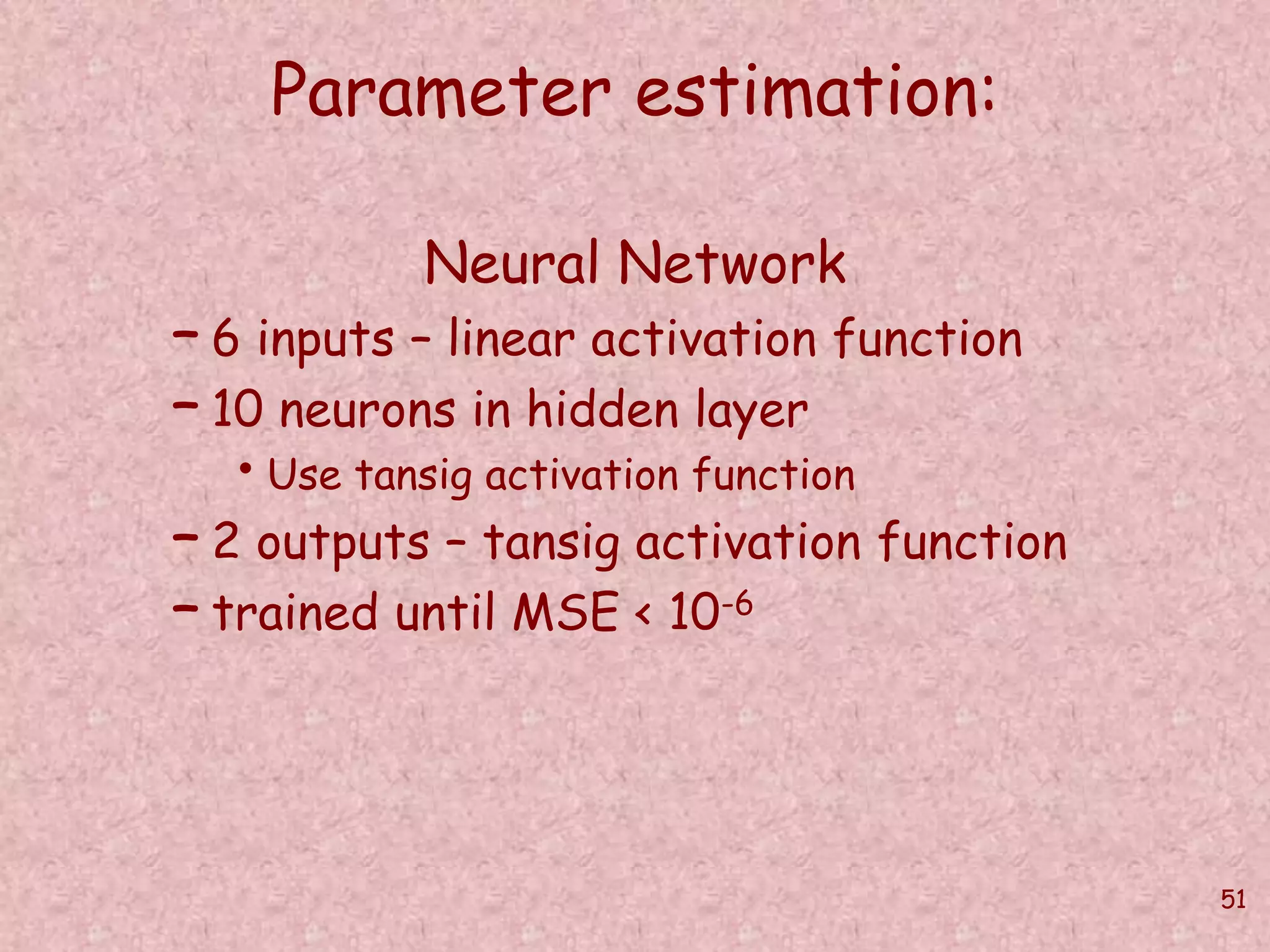 51 
Parameter estimation: 
Neural Network 
– 6 inputs – linear activation function 
– 10 neurons in hidden layer 
• Use tansig activation function 
– 2 outputs – tansig activation function 
– trained until MSE < 10-6 
 