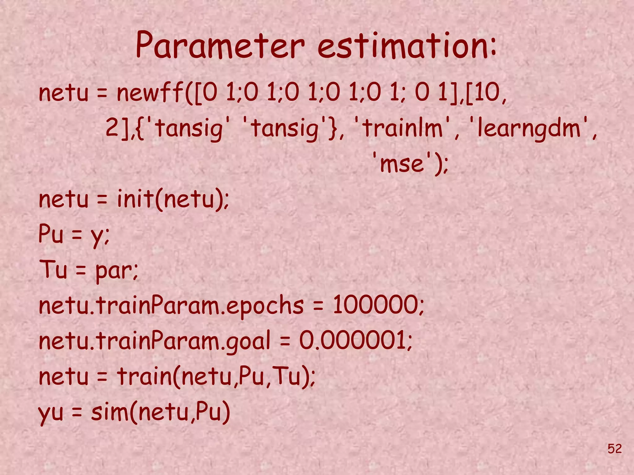 52 
Parameter estimation: 
netu = newff([0 1;0 1;0 1;0 1;0 1; 0 1],[10, 
2],{'tansig' 'tansig'}, 'trainlm', 'learngdm', 
'mse'); 
netu = init(netu); 
Pu = y; 
Tu = par; 
netu.trainParam.epochs = 100000; 
netu.trainParam.goal = 0.000001; 
netu = train(netu,Pu,Tu); 
yu = sim(netu,Pu) 
 