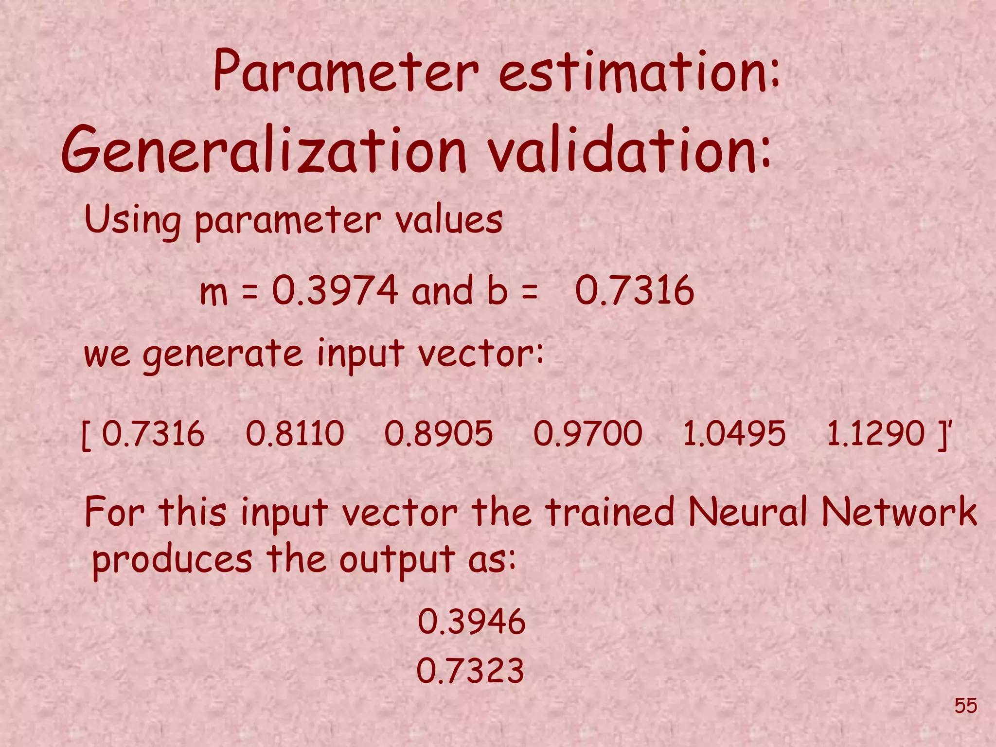 55 
Parameter estimation: 
Generalization validation: 
Using parameter values 
m = 0.3974 and b = 0.7316 
we generate input vector: 
[ 0.7316 0.8110 0.8905 0.9700 1.0495 1.1290 ]’ 
For this input vector the trained Neural Network 
produces the output as: 
0.3946 
0.7323 
 
