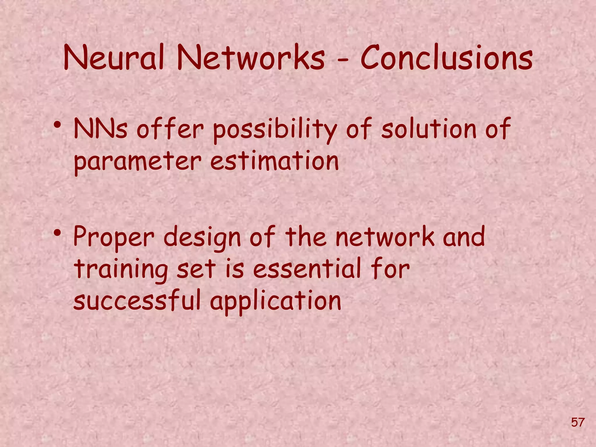 57 
Neural Networks - Conclusions 
• NNs offer possibility of solution of 
parameter estimation 
• Proper design of the network and 
training set is essential for 
successful application 
 