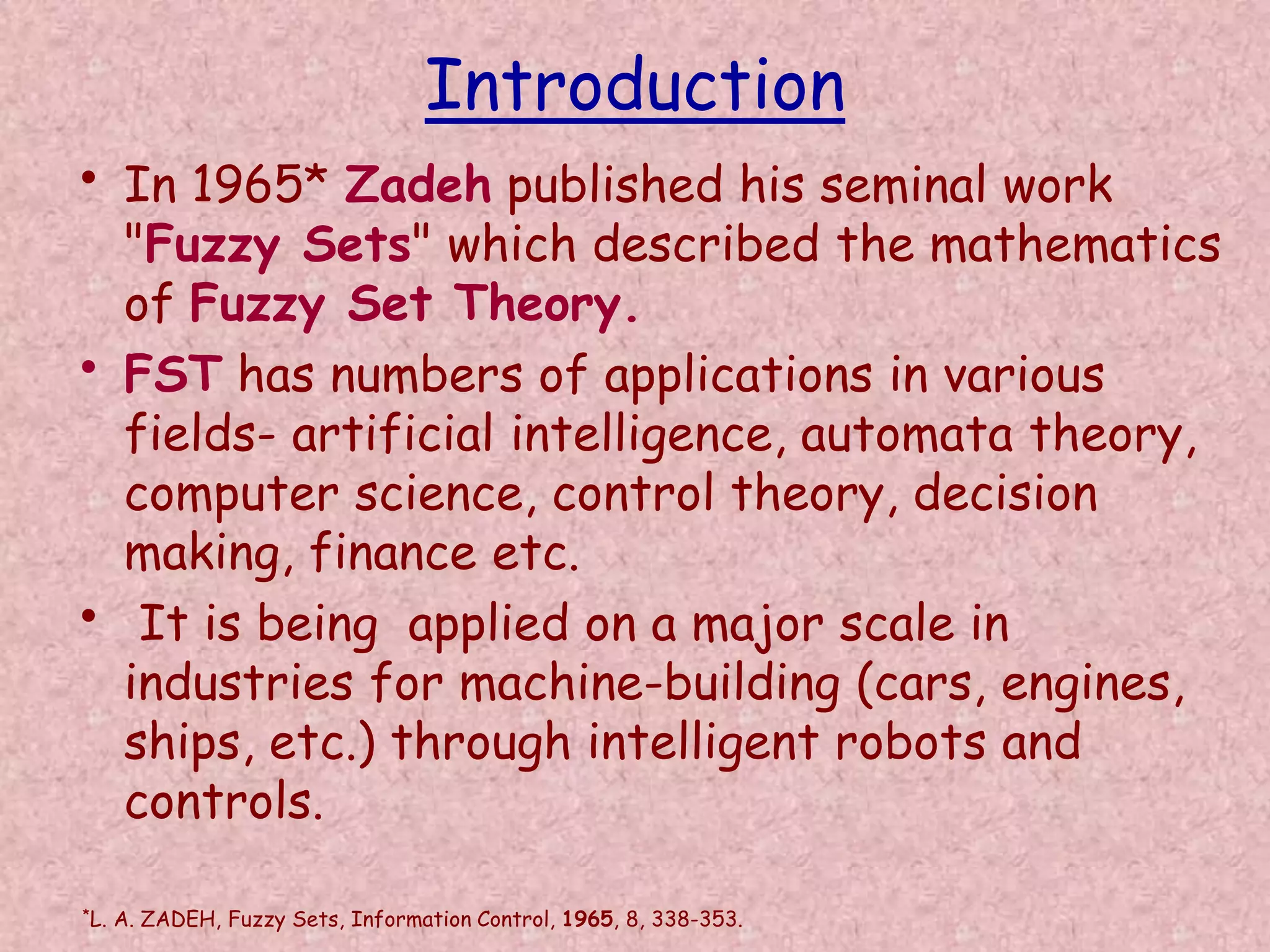 Introduction 
• In 1965* Zadeh published his seminal work 
"Fuzzy Sets" which described the mathematics 
of Fuzzy Set Theory. 
• FST has numbers of applications in various 
fields- artificial intelligence, automata theory, 
computer science, control theory, decision 
making, finance etc. 
• It is being applied on a major scale in 
industries for machine-building (cars, engines, 
ships, etc.) through intelligent robots and 
controls. 
*L. A. ZADEH, Fuzzy Sets, Information Control, 1965, 8, 338-353. 
 