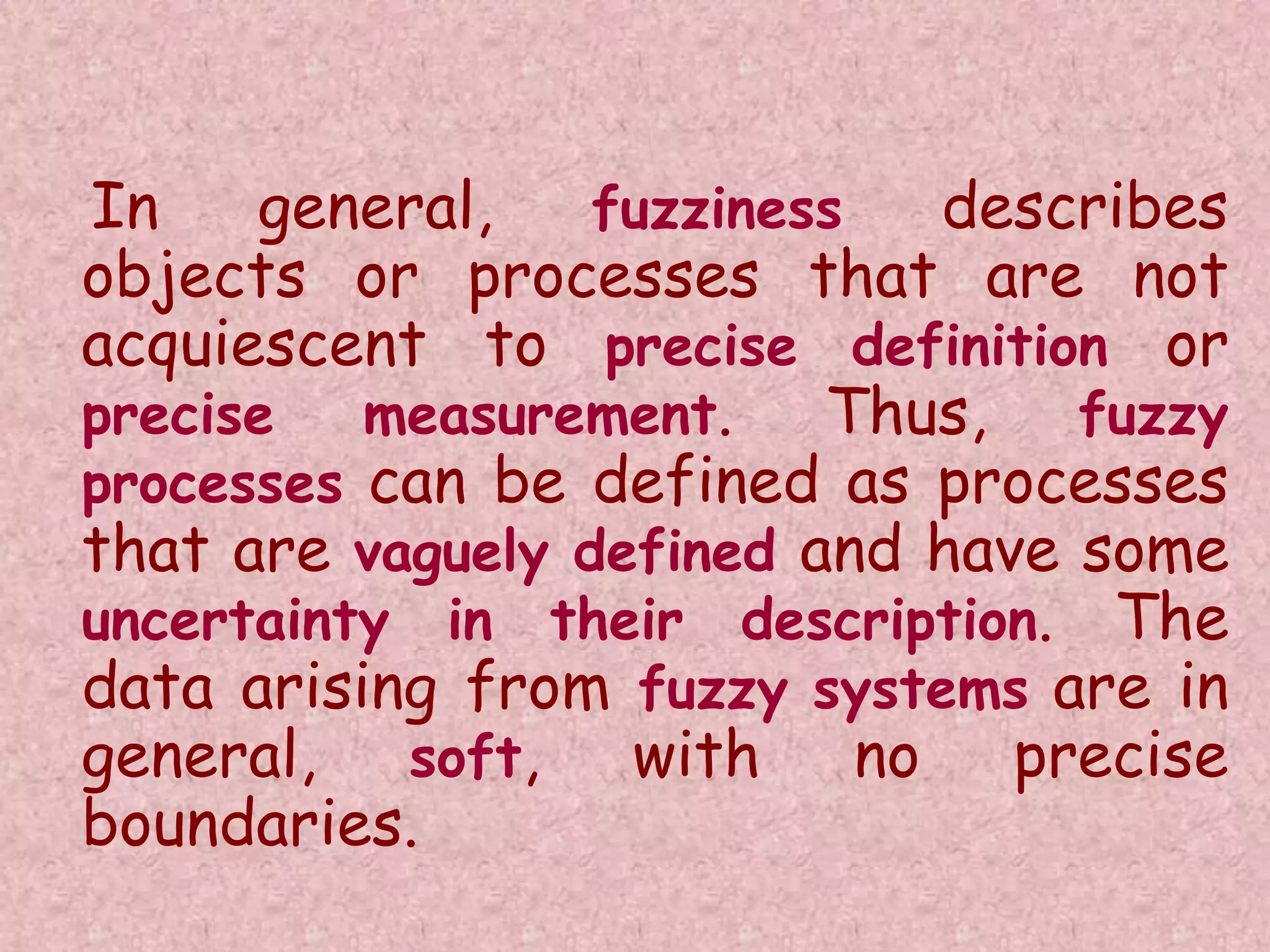 In general, fuzziness describes 
objects or processes that are not 
acquiescent to precise definition or 
precise measurement. Thus, fuzzy 
processes can be defined as processes 
that are vaguely defined and have some 
uncertainty in their description. The 
data arising from fuzzy systems are in 
general, soft, with no precise 
boundaries. 
 