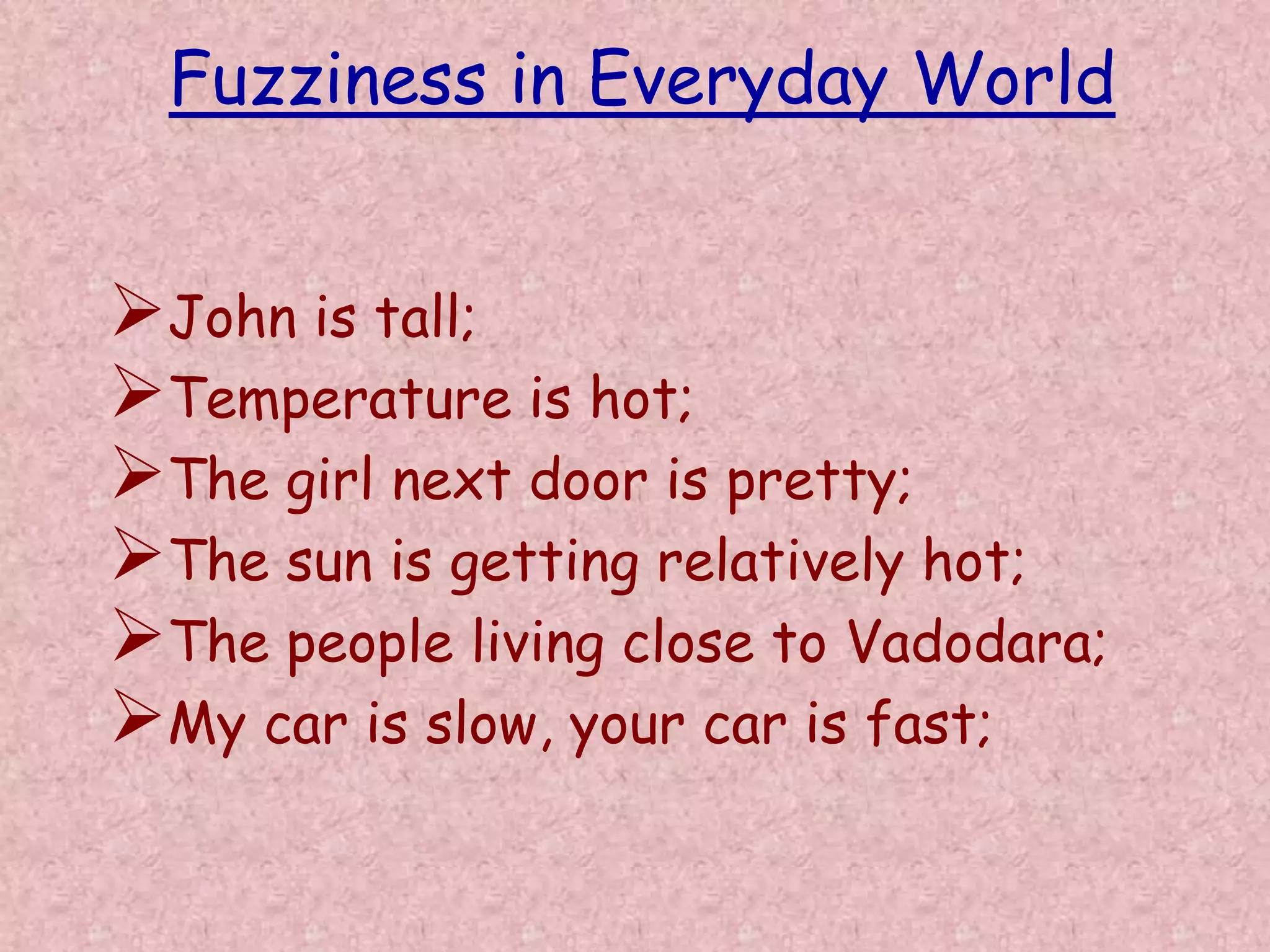 Fuzziness in Everyday World 
John is tall; 
Temperature is hot; 
The girl next door is pretty; 
The sun is getting relatively hot; 
The people living close to Vadodara; 
My car is slow, your car is fast; 
 