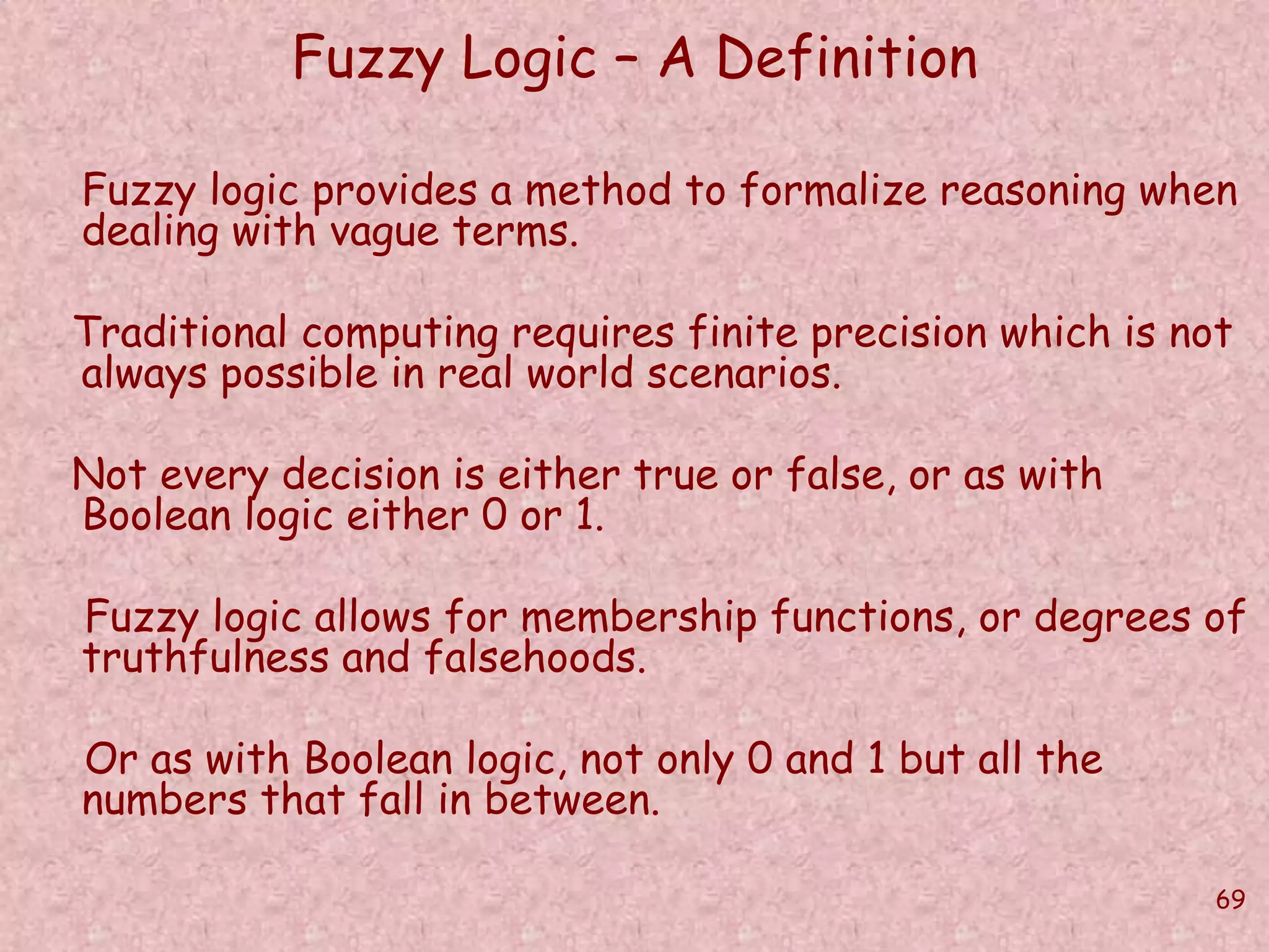 69 
Fuzzy Logic – A Definition 
Fuzzy logic provides a method to formalize reasoning when 
dealing with vague terms. 
Traditional computing requires finite precision which is not 
always possible in real world scenarios. 
Not every decision is either true or false, or as with 
Boolean logic either 0 or 1. 
Fuzzy logic allows for membership functions, or degrees of 
truthfulness and falsehoods. 
Or as with Boolean logic, not only 0 and 1 but all the 
numbers that fall in between. 
 