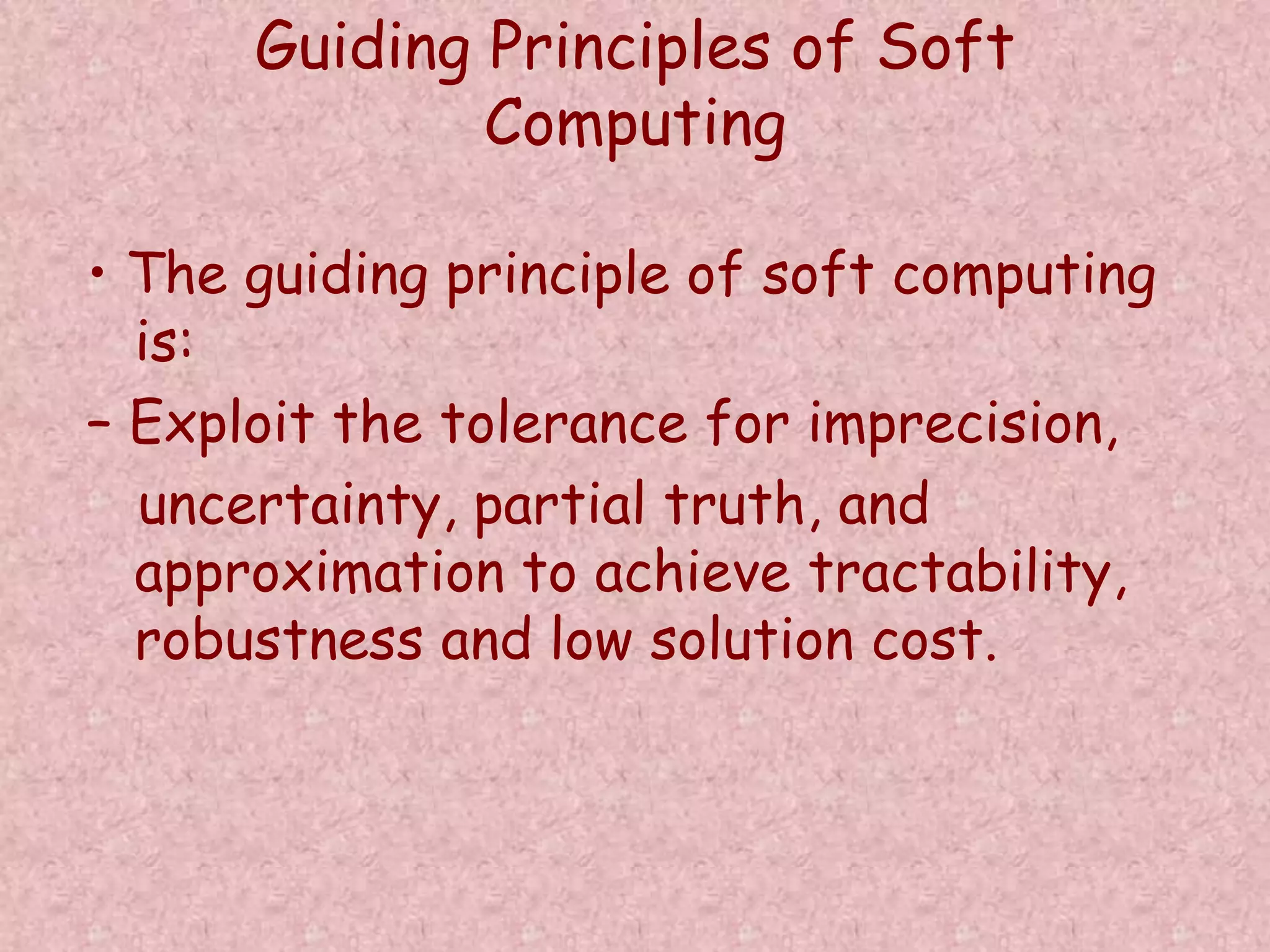 Guiding Principles of Soft 
Computing 
• The guiding principle of soft computing 
is: 
– Exploit the tolerance for imprecision, 
uncertainty, partial truth, and 
approximation to achieve tractability, 
robustness and low solution cost. 
 