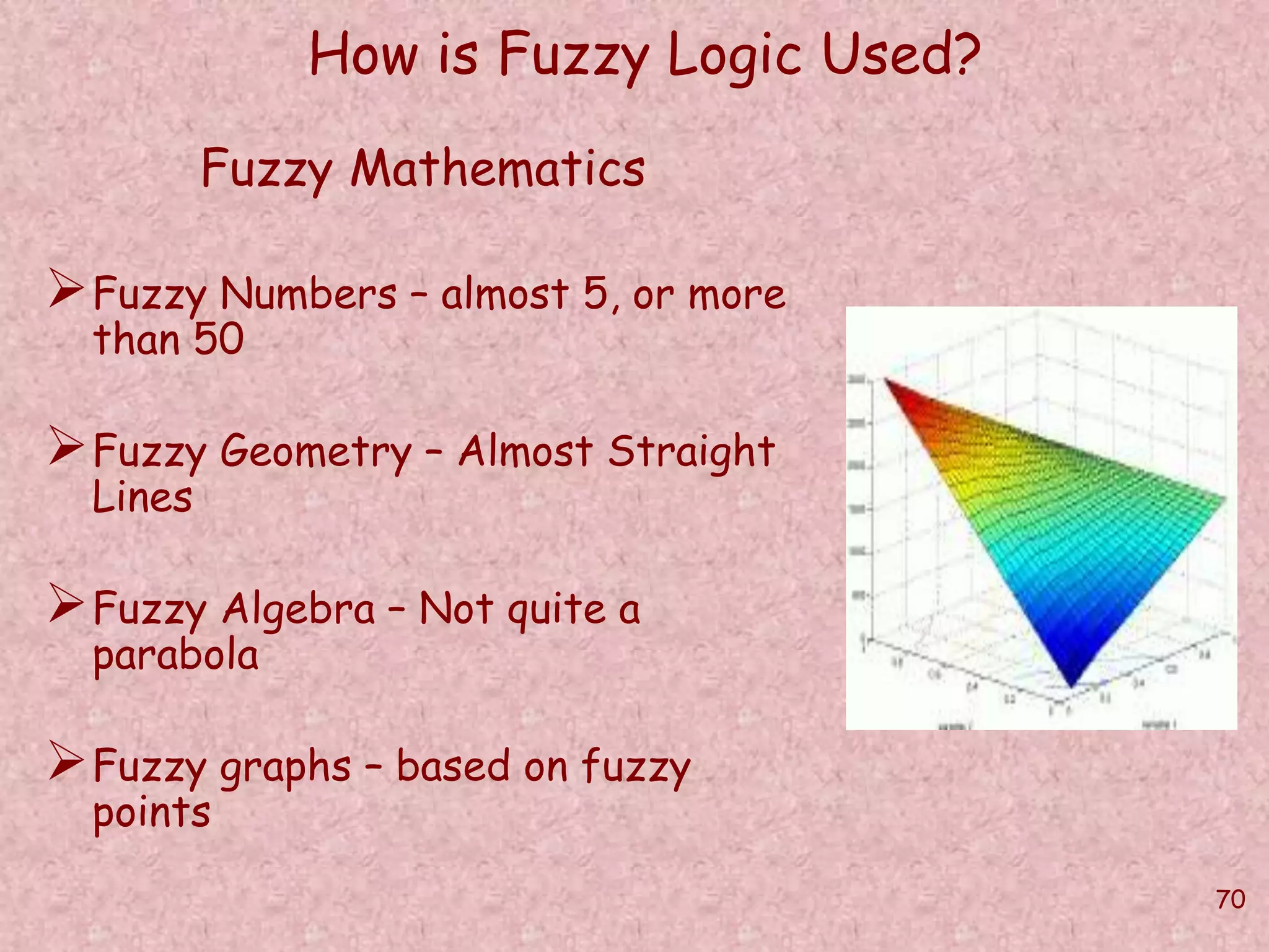 70 
How is Fuzzy Logic Used? 
Fuzzy Mathematics 
Fuzzy Numbers – almost 5, or more 
than 50 
Fuzzy Geometry – Almost Straight 
Lines 
Fuzzy Algebra – Not quite a 
parabola 
Fuzzy graphs – based on fuzzy 
points 
 