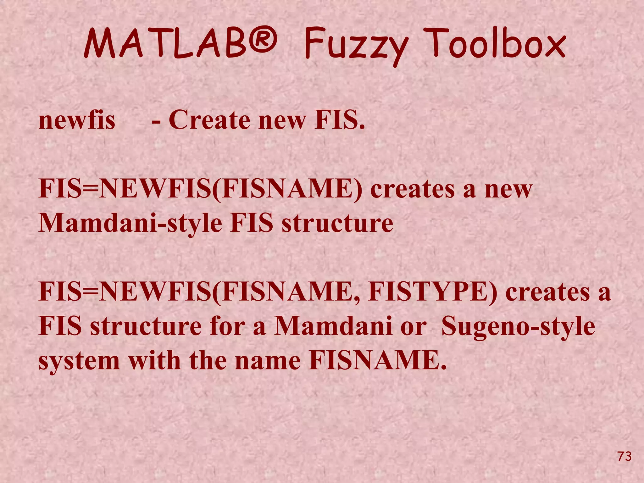 73 
MATLAB® Fuzzy Toolbox 
newfis - Create new FIS. 
FIS=NEWFIS(FISNAME) creates a new 
Mamdani-style FIS structure 
FIS=NEWFIS(FISNAME, FISTYPE) creates a 
FIS structure for a Mamdani or Sugeno-style 
system with the name FISNAME. 
 
