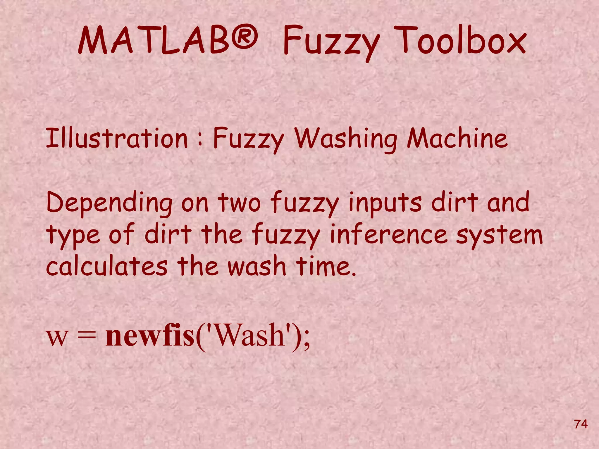 74 
MATLAB® Fuzzy Toolbox 
Illustration : Fuzzy Washing Machine 
Depending on two fuzzy inputs dirt and 
type of dirt the fuzzy inference system 
calculates the wash time. 
w = newfis('Wash'); 
 