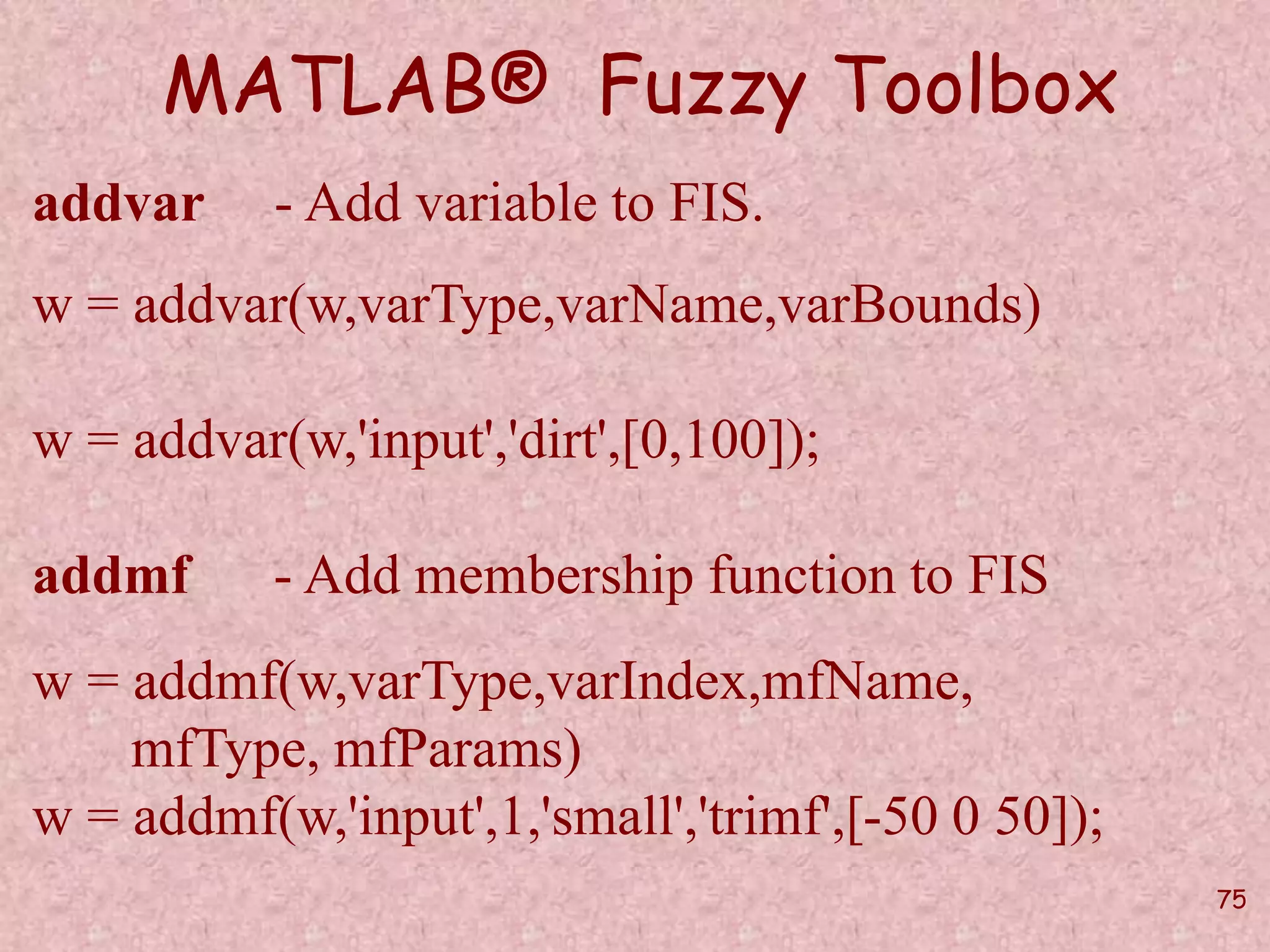75 
MATLAB® Fuzzy Toolbox 
addvar - Add variable to FIS. 
w = addvar(w,varType,varName,varBounds) 
w = addvar(w,'input','dirt',[0,100]); 
addmf - Add membership function to FIS 
w = addmf(w,varType,varIndex,mfName, 
mfType, mfParams) 
w = addmf(w,'input',1,'small','trimf',[-50 0 50]); 
 