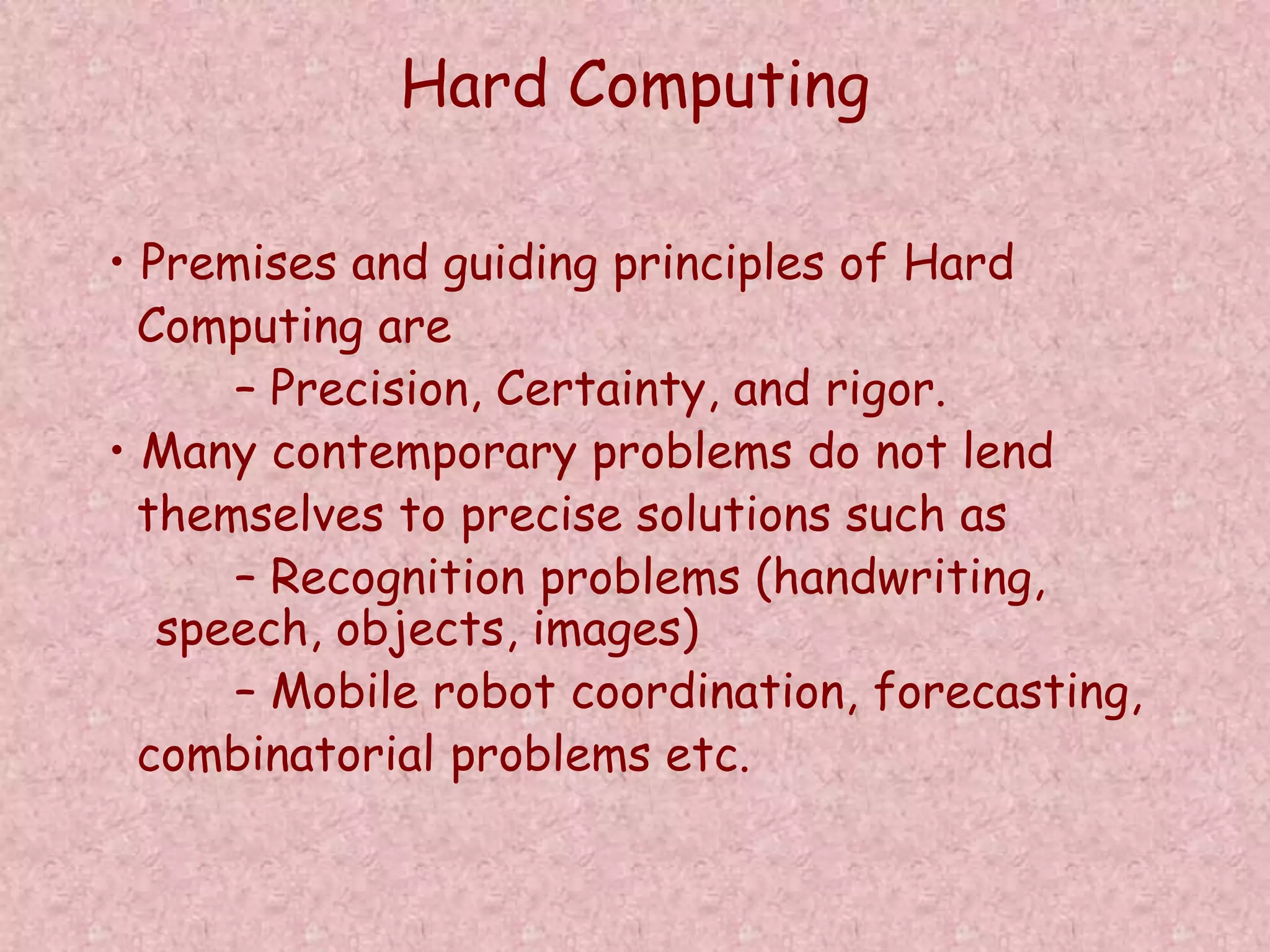 Hard Computing 
• Premises and guiding principles of Hard 
Computing are 
– Precision, Certainty, and rigor. 
• Many contemporary problems do not lend 
themselves to precise solutions such as 
– Recognition problems (handwriting, 
speech, objects, images) 
– Mobile robot coordination, forecasting, 
combinatorial problems etc. 
 