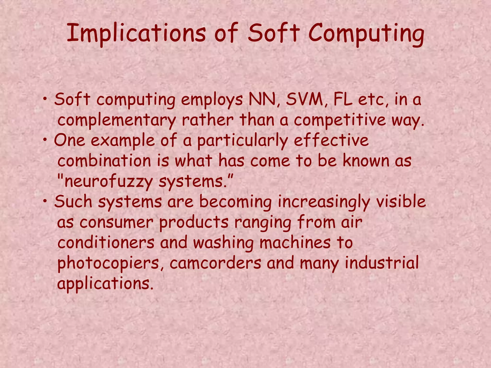Implications of Soft Computing 
• Soft computing employs NN, SVM, FL etc, in a 
complementary rather than a competitive way. 
• One example of a particularly effective 
combination is what has come to be known as 
"neurofuzzy systems.” 
• Such systems are becoming increasingly visible 
as consumer products ranging from air 
conditioners and washing machines to 
photocopiers, camcorders and many industrial 
applications. 
 