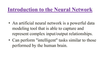 Introduction to the Neural Network
• An artificial neural network is a powerful data
modeling tool that is able to capture and
represent complex input/output relationships.
• Can perform "intelligent" tasks similar to those
performed by the human brain.
 