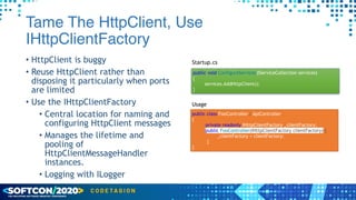 Tame The HttpClient, Use
IHttpClientFactory
• HttpClient is buggy


• Reuse HttpClient rather than
disposing it particularly when ports
are limited


• Use the IHttpClientFactory


• Central location for naming and
configuring HttpClient messages


• Manages the lifetime and
pooling of
HttpClientMessageHandler
instances.


• Logging with ILogger
public void ConfigureServices(IServiceCollection services)


{


services.AddHttpClient();


}
Startup.cs
public class FooController : ApiController


{


private readonly IHttpClientFactory _clientFactory;


public FooController(IHttpClientFactory clientFactory) {


_clientFactory = clientFactory;


}


}
Usage
 