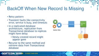BackOff When New Record Is Missing
• Retry pattern


• Transient faults like connectivity
error, service is busy, and timeouts


• In a replicated database
architecture, replication from
Transactional database to replicas
might have delay


• Newly created record might
appear gone


• Recurse to the same method and
retrieve data from Transactional
database
Mobile/Web
Gateway
Service
API
Read
1 2
Transactional
 